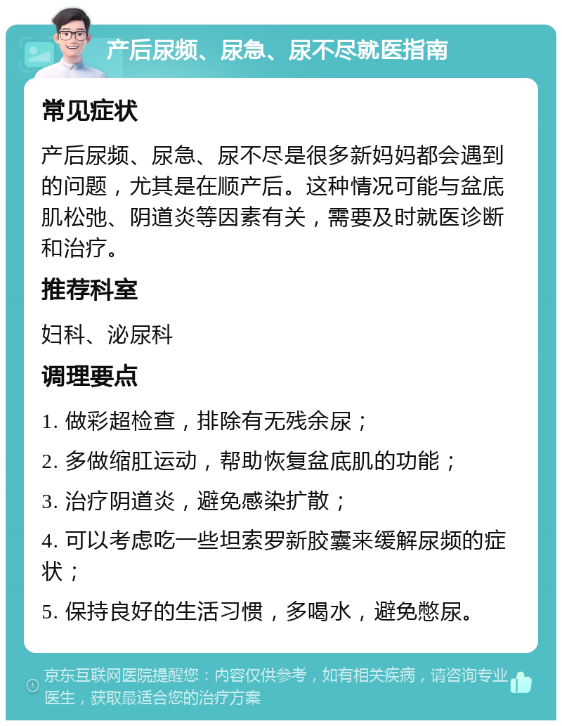 产后尿频、尿急、尿不尽就医指南 常见症状 产后尿频、尿急、尿不尽是很多新妈妈都会遇到的问题，尤其是在顺产后。这种情况可能与盆底肌松弛、阴道炎等因素有关，需要及时就医诊断和治疗。 推荐科室 妇科、泌尿科 调理要点 1. 做彩超检查，排除有无残余尿； 2. 多做缩肛运动，帮助恢复盆底肌的功能； 3. 治疗阴道炎，避免感染扩散； 4. 可以考虑吃一些坦索罗新胶囊来缓解尿频的症状； 5. 保持良好的生活习惯，多喝水，避免憋尿。