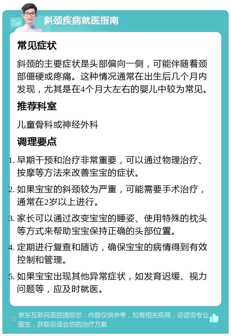 斜颈疾病就医指南 常见症状 斜颈的主要症状是头部偏向一侧，可能伴随着颈部僵硬或疼痛。这种情况通常在出生后几个月内发现，尤其是在4个月大左右的婴儿中较为常见。 推荐科室 儿童骨科或神经外科 调理要点 早期干预和治疗非常重要，可以通过物理治疗、按摩等方法来改善宝宝的症状。 如果宝宝的斜颈较为严重，可能需要手术治疗，通常在2岁以上进行。 家长可以通过改变宝宝的睡姿、使用特殊的枕头等方式来帮助宝宝保持正确的头部位置。 定期进行复查和随访，确保宝宝的病情得到有效控制和管理。 如果宝宝出现其他异常症状，如发育迟缓、视力问题等，应及时就医。