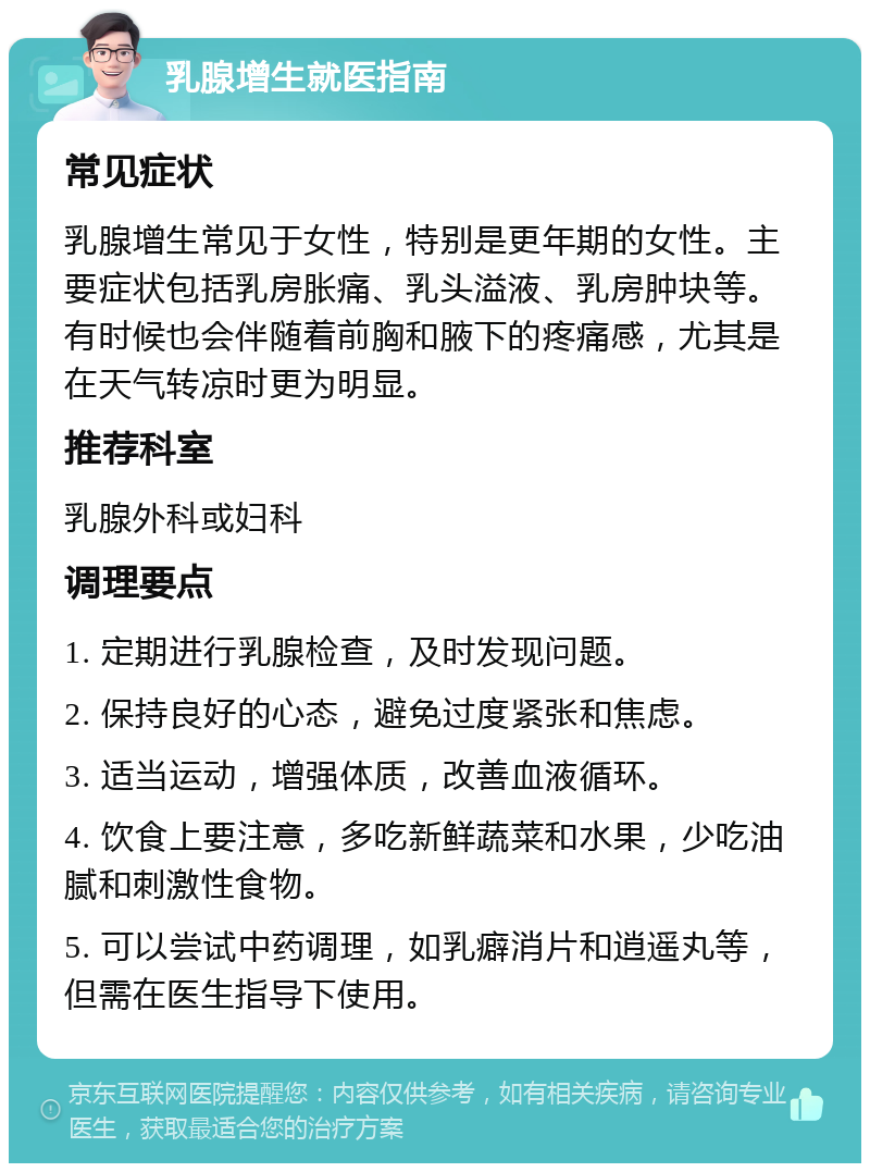 乳腺增生就医指南 常见症状 乳腺增生常见于女性，特别是更年期的女性。主要症状包括乳房胀痛、乳头溢液、乳房肿块等。有时候也会伴随着前胸和腋下的疼痛感，尤其是在天气转凉时更为明显。 推荐科室 乳腺外科或妇科 调理要点 1. 定期进行乳腺检查，及时发现问题。 2. 保持良好的心态，避免过度紧张和焦虑。 3. 适当运动，增强体质，改善血液循环。 4. 饮食上要注意，多吃新鲜蔬菜和水果，少吃油腻和刺激性食物。 5. 可以尝试中药调理，如乳癖消片和逍遥丸等，但需在医生指导下使用。