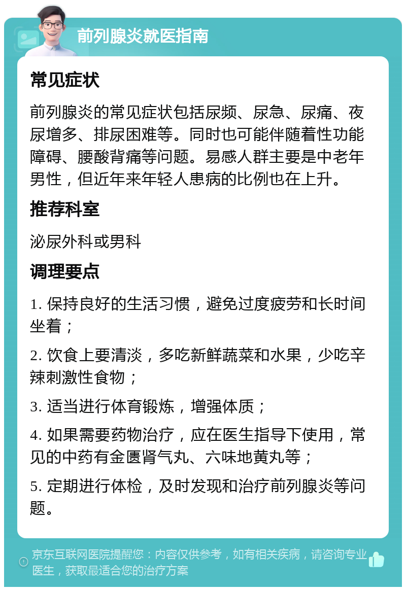 前列腺炎就医指南 常见症状 前列腺炎的常见症状包括尿频、尿急、尿痛、夜尿增多、排尿困难等。同时也可能伴随着性功能障碍、腰酸背痛等问题。易感人群主要是中老年男性，但近年来年轻人患病的比例也在上升。 推荐科室 泌尿外科或男科 调理要点 1. 保持良好的生活习惯，避免过度疲劳和长时间坐着； 2. 饮食上要清淡，多吃新鲜蔬菜和水果，少吃辛辣刺激性食物； 3. 适当进行体育锻炼，增强体质； 4. 如果需要药物治疗，应在医生指导下使用，常见的中药有金匮肾气丸、六味地黄丸等； 5. 定期进行体检，及时发现和治疗前列腺炎等问题。