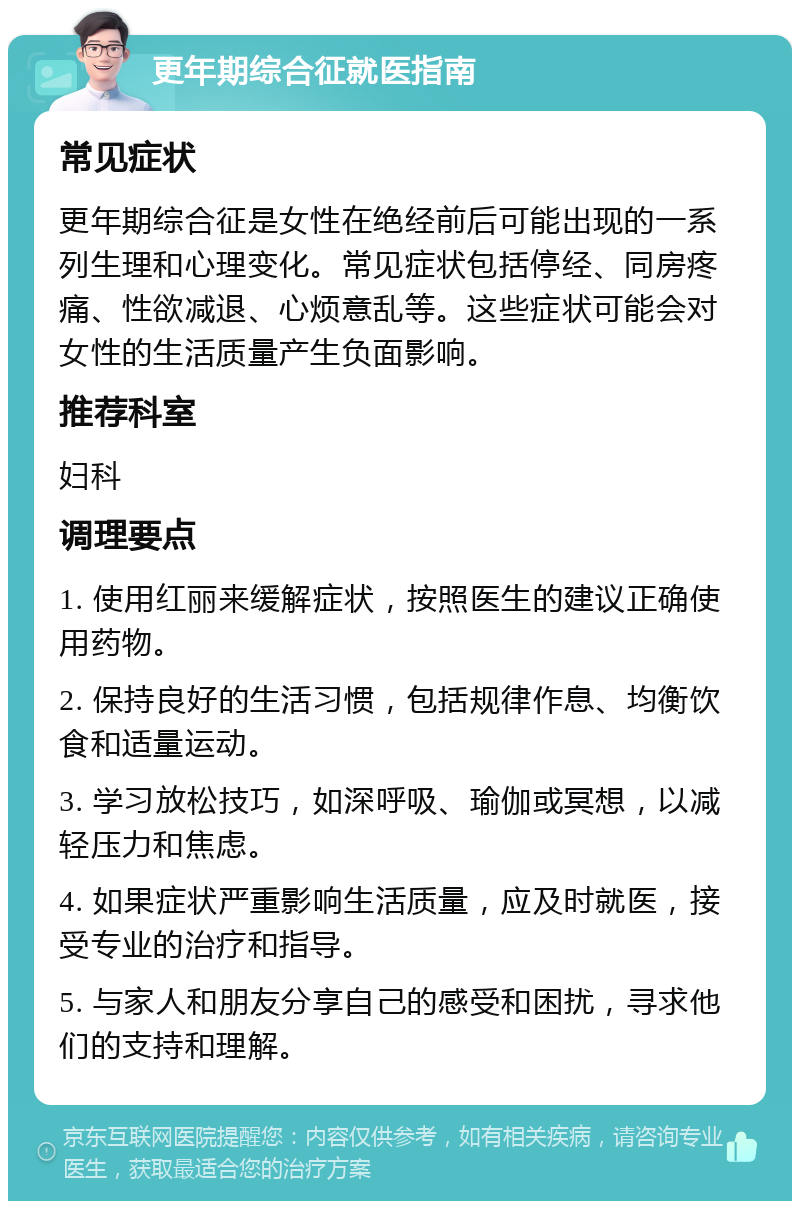 更年期综合征就医指南 常见症状 更年期综合征是女性在绝经前后可能出现的一系列生理和心理变化。常见症状包括停经、同房疼痛、性欲减退、心烦意乱等。这些症状可能会对女性的生活质量产生负面影响。 推荐科室 妇科 调理要点 1. 使用红丽来缓解症状，按照医生的建议正确使用药物。 2. 保持良好的生活习惯，包括规律作息、均衡饮食和适量运动。 3. 学习放松技巧，如深呼吸、瑜伽或冥想，以减轻压力和焦虑。 4. 如果症状严重影响生活质量，应及时就医，接受专业的治疗和指导。 5. 与家人和朋友分享自己的感受和困扰，寻求他们的支持和理解。