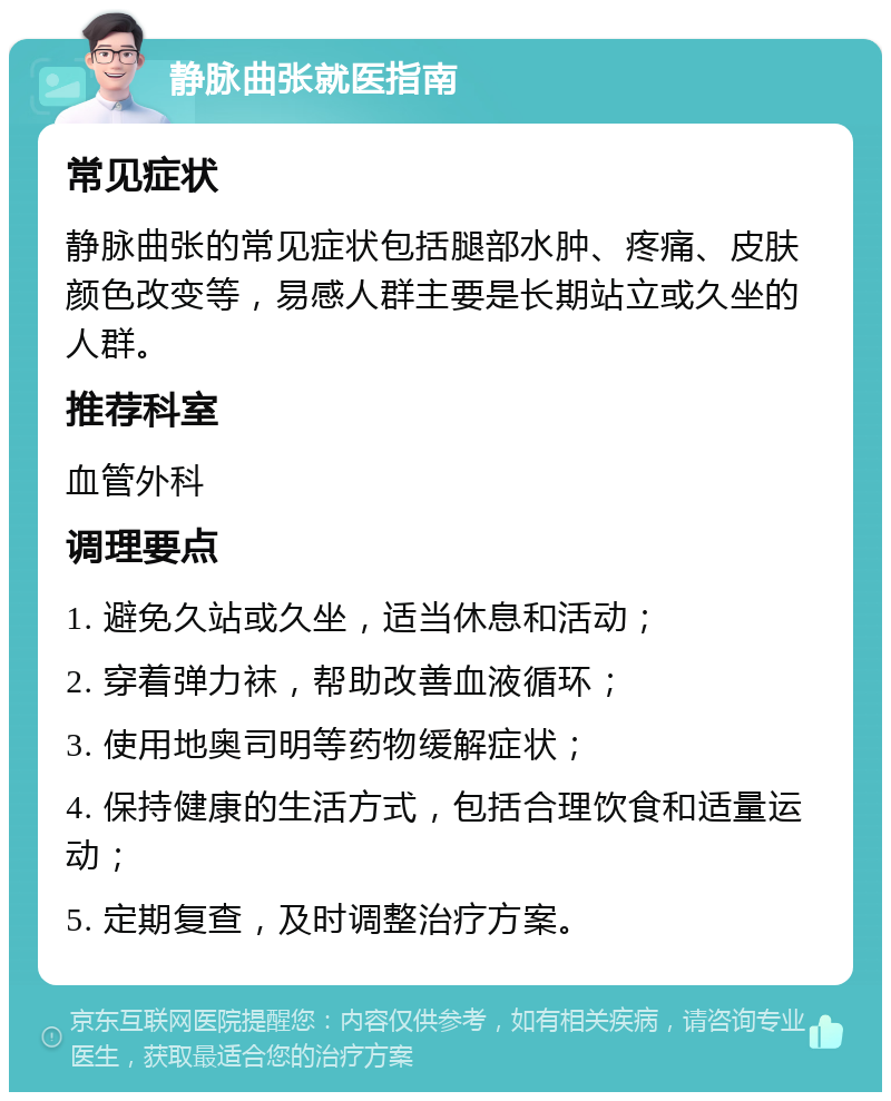 静脉曲张就医指南 常见症状 静脉曲张的常见症状包括腿部水肿、疼痛、皮肤颜色改变等，易感人群主要是长期站立或久坐的人群。 推荐科室 血管外科 调理要点 1. 避免久站或久坐，适当休息和活动； 2. 穿着弹力袜，帮助改善血液循环； 3. 使用地奥司明等药物缓解症状； 4. 保持健康的生活方式，包括合理饮食和适量运动； 5. 定期复查，及时调整治疗方案。