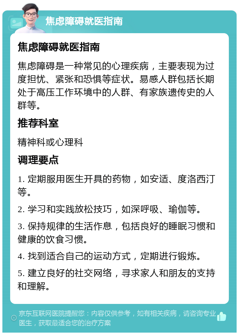 焦虑障碍就医指南 焦虑障碍就医指南 焦虑障碍是一种常见的心理疾病，主要表现为过度担忧、紧张和恐惧等症状。易感人群包括长期处于高压工作环境中的人群、有家族遗传史的人群等。 推荐科室 精神科或心理科 调理要点 1. 定期服用医生开具的药物，如安适、度洛西汀等。 2. 学习和实践放松技巧，如深呼吸、瑜伽等。 3. 保持规律的生活作息，包括良好的睡眠习惯和健康的饮食习惯。 4. 找到适合自己的运动方式，定期进行锻炼。 5. 建立良好的社交网络，寻求家人和朋友的支持和理解。