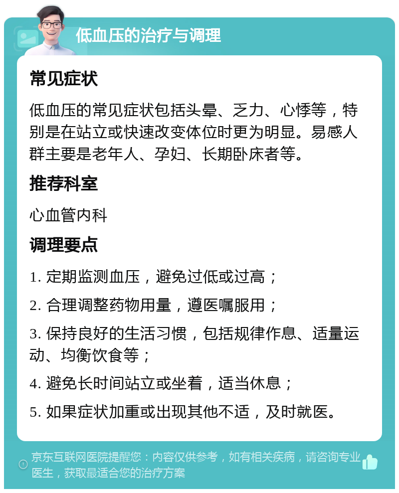 低血压的治疗与调理 常见症状 低血压的常见症状包括头晕、乏力、心悸等，特别是在站立或快速改变体位时更为明显。易感人群主要是老年人、孕妇、长期卧床者等。 推荐科室 心血管内科 调理要点 1. 定期监测血压，避免过低或过高； 2. 合理调整药物用量，遵医嘱服用； 3. 保持良好的生活习惯，包括规律作息、适量运动、均衡饮食等； 4. 避免长时间站立或坐着，适当休息； 5. 如果症状加重或出现其他不适，及时就医。