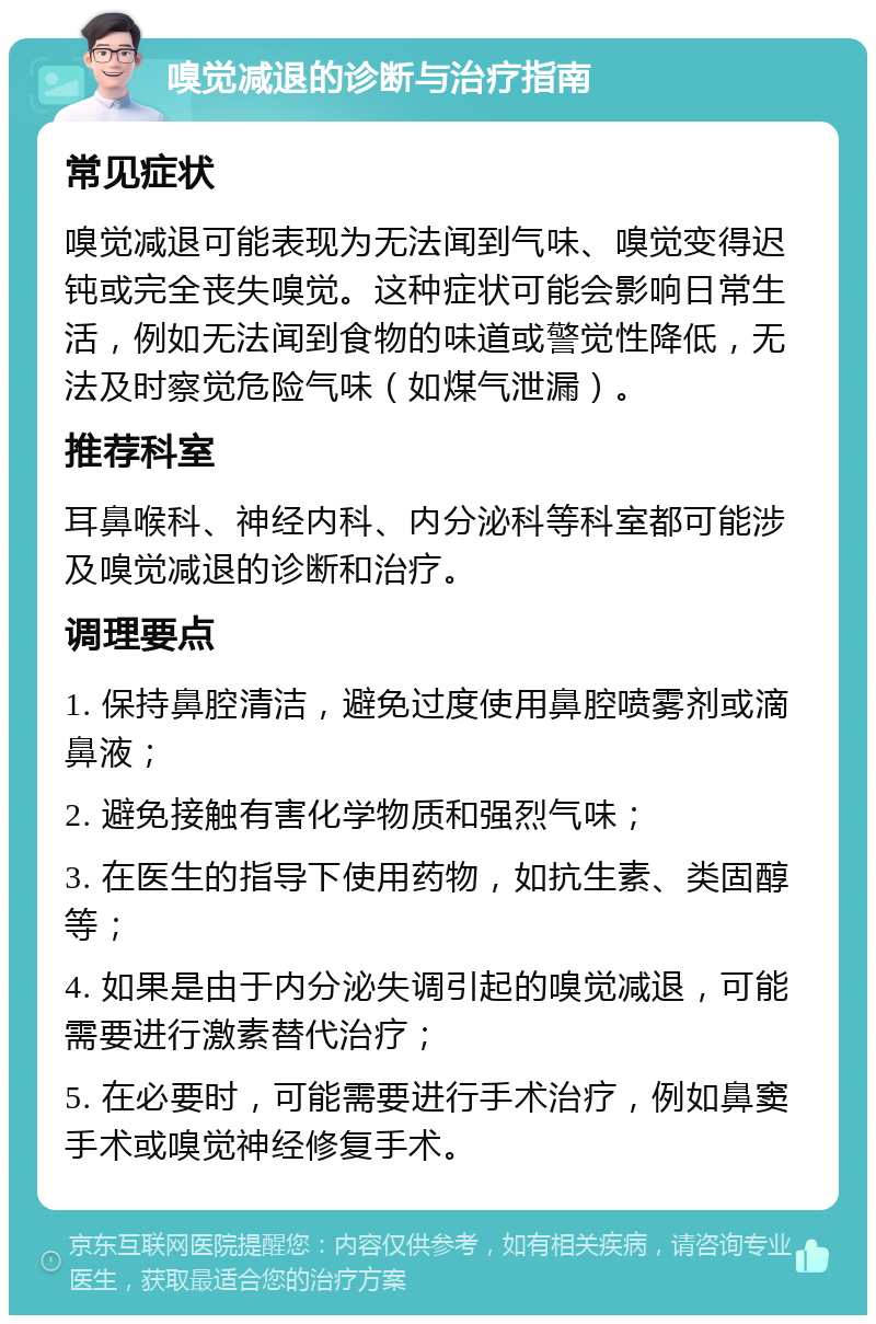 嗅觉减退的诊断与治疗指南 常见症状 嗅觉减退可能表现为无法闻到气味、嗅觉变得迟钝或完全丧失嗅觉。这种症状可能会影响日常生活，例如无法闻到食物的味道或警觉性降低，无法及时察觉危险气味（如煤气泄漏）。 推荐科室 耳鼻喉科、神经内科、内分泌科等科室都可能涉及嗅觉减退的诊断和治疗。 调理要点 1. 保持鼻腔清洁，避免过度使用鼻腔喷雾剂或滴鼻液； 2. 避免接触有害化学物质和强烈气味； 3. 在医生的指导下使用药物，如抗生素、类固醇等； 4. 如果是由于内分泌失调引起的嗅觉减退，可能需要进行激素替代治疗； 5. 在必要时，可能需要进行手术治疗，例如鼻窦手术或嗅觉神经修复手术。