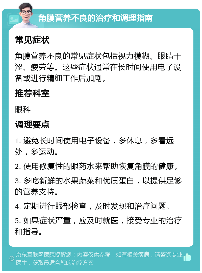 角膜营养不良的治疗和调理指南 常见症状 角膜营养不良的常见症状包括视力模糊、眼睛干涩、疲劳等。这些症状通常在长时间使用电子设备或进行精细工作后加剧。 推荐科室 眼科 调理要点 1. 避免长时间使用电子设备，多休息，多看远处，多运动。 2. 使用修复性的眼药水来帮助恢复角膜的健康。 3. 多吃新鲜的水果蔬菜和优质蛋白，以提供足够的营养支持。 4. 定期进行眼部检查，及时发现和治疗问题。 5. 如果症状严重，应及时就医，接受专业的治疗和指导。