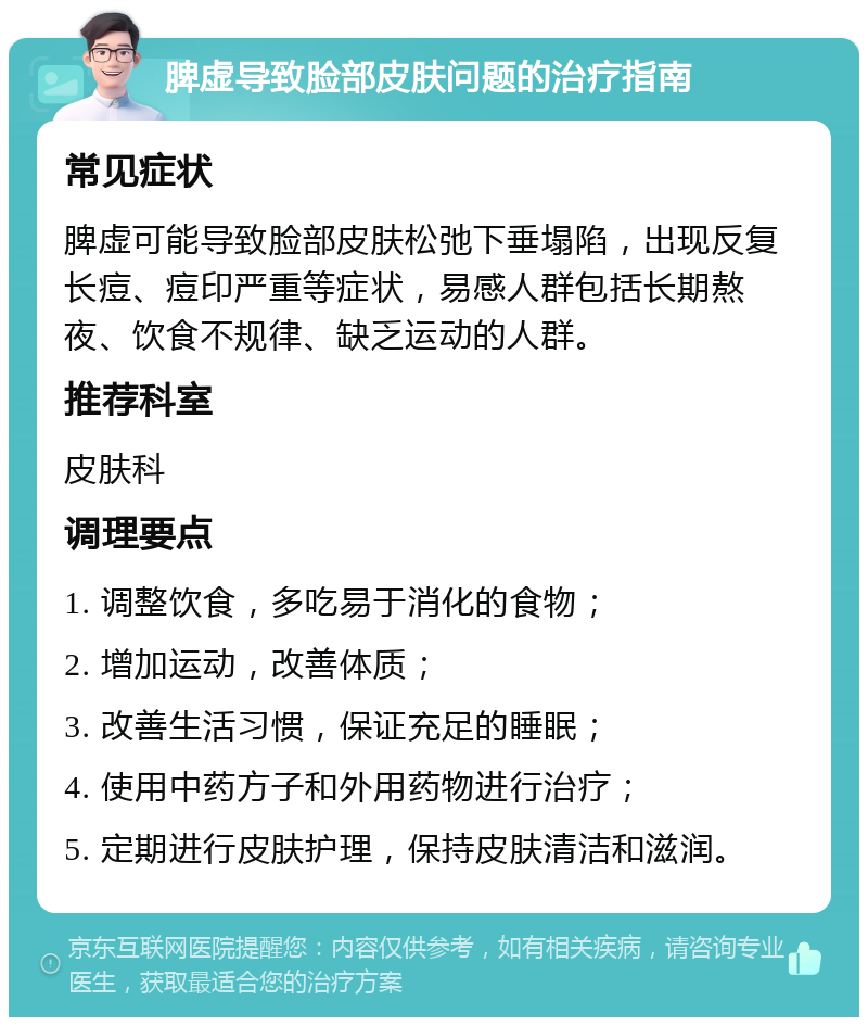 脾虚导致脸部皮肤问题的治疗指南 常见症状 脾虚可能导致脸部皮肤松弛下垂塌陷，出现反复长痘、痘印严重等症状，易感人群包括长期熬夜、饮食不规律、缺乏运动的人群。 推荐科室 皮肤科 调理要点 1. 调整饮食，多吃易于消化的食物； 2. 增加运动，改善体质； 3. 改善生活习惯，保证充足的睡眠； 4. 使用中药方子和外用药物进行治疗； 5. 定期进行皮肤护理，保持皮肤清洁和滋润。