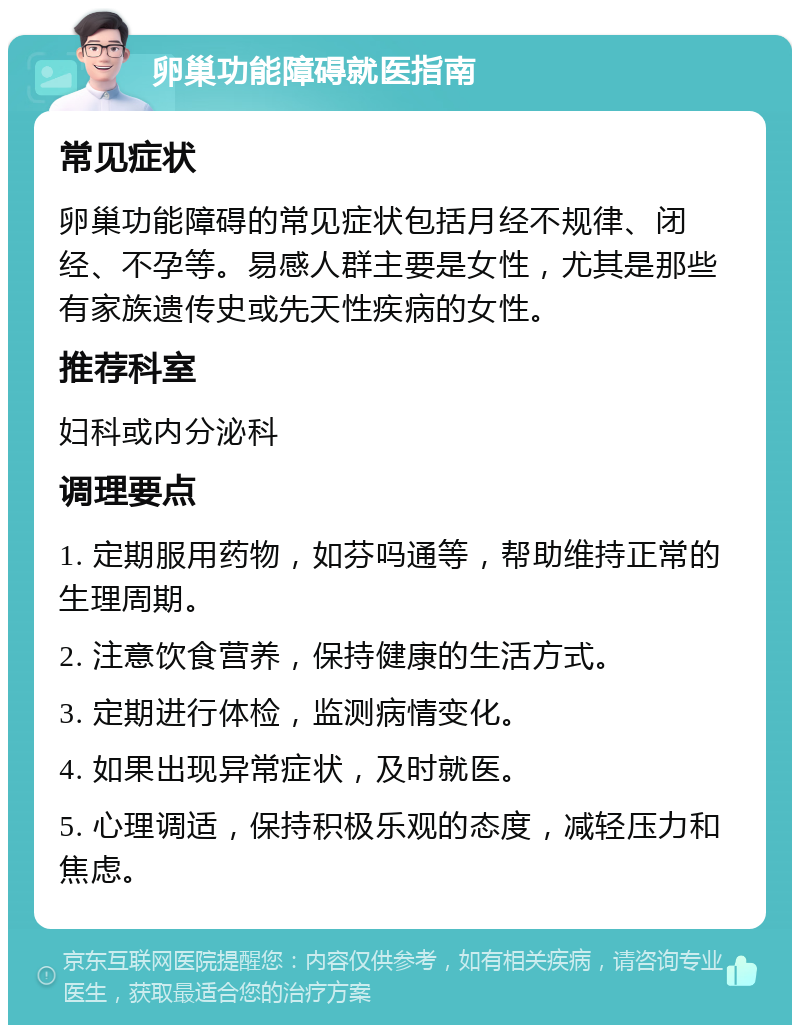 卵巢功能障碍就医指南 常见症状 卵巢功能障碍的常见症状包括月经不规律、闭经、不孕等。易感人群主要是女性，尤其是那些有家族遗传史或先天性疾病的女性。 推荐科室 妇科或内分泌科 调理要点 1. 定期服用药物，如芬吗通等，帮助维持正常的生理周期。 2. 注意饮食营养，保持健康的生活方式。 3. 定期进行体检，监测病情变化。 4. 如果出现异常症状，及时就医。 5. 心理调适，保持积极乐观的态度，减轻压力和焦虑。