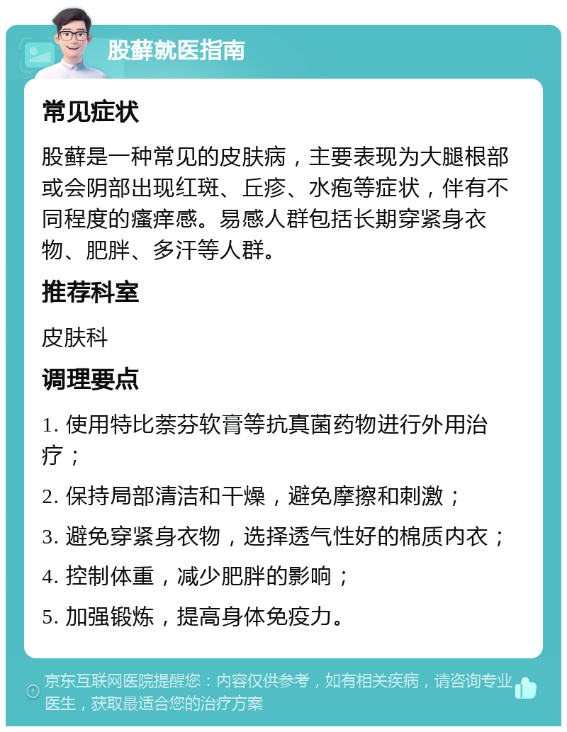 股藓就医指南 常见症状 股藓是一种常见的皮肤病，主要表现为大腿根部或会阴部出现红斑、丘疹、水疱等症状，伴有不同程度的瘙痒感。易感人群包括长期穿紧身衣物、肥胖、多汗等人群。 推荐科室 皮肤科 调理要点 1. 使用特比萘芬软膏等抗真菌药物进行外用治疗； 2. 保持局部清洁和干燥，避免摩擦和刺激； 3. 避免穿紧身衣物，选择透气性好的棉质内衣； 4. 控制体重，减少肥胖的影响； 5. 加强锻炼，提高身体免疫力。