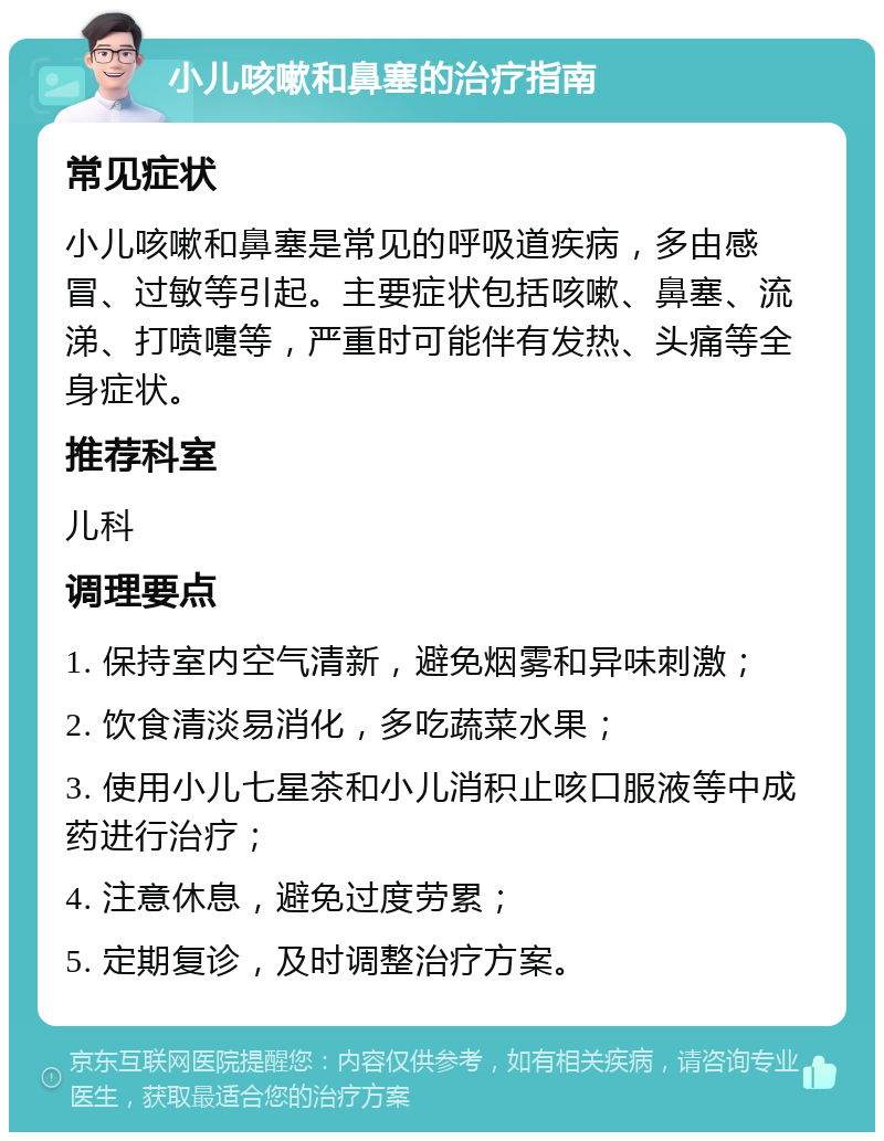 小儿咳嗽和鼻塞的治疗指南 常见症状 小儿咳嗽和鼻塞是常见的呼吸道疾病，多由感冒、过敏等引起。主要症状包括咳嗽、鼻塞、流涕、打喷嚏等，严重时可能伴有发热、头痛等全身症状。 推荐科室 儿科 调理要点 1. 保持室内空气清新，避免烟雾和异味刺激； 2. 饮食清淡易消化，多吃蔬菜水果； 3. 使用小儿七星茶和小儿消积止咳口服液等中成药进行治疗； 4. 注意休息，避免过度劳累； 5. 定期复诊，及时调整治疗方案。