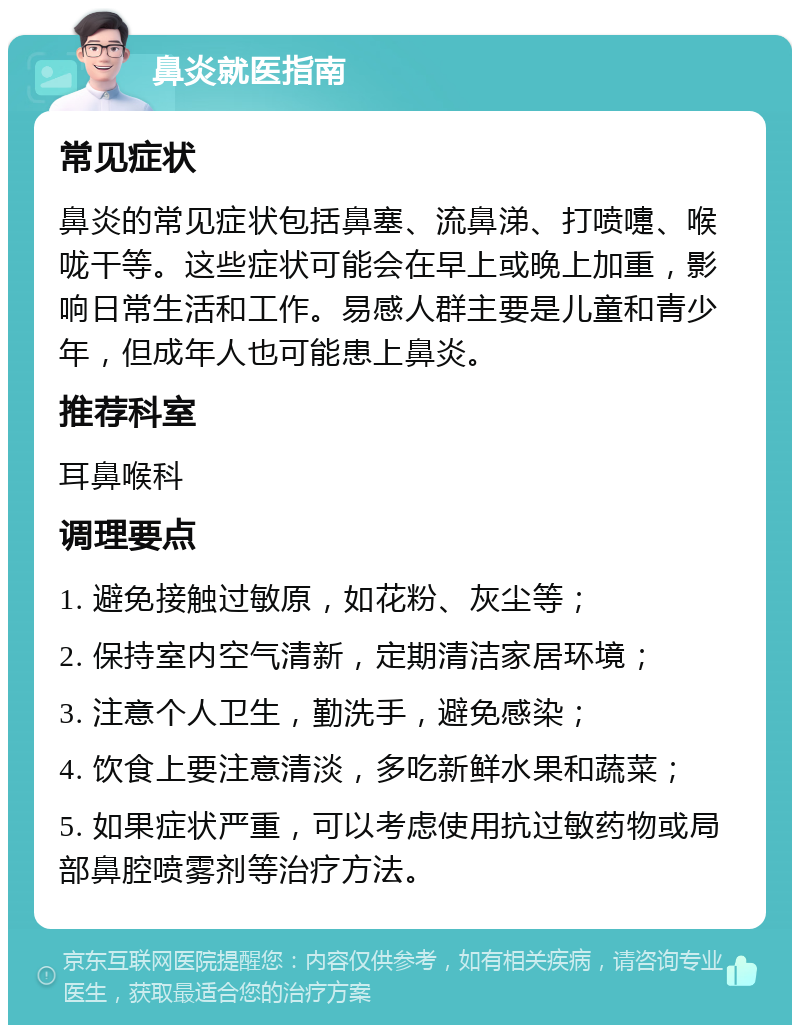 鼻炎就医指南 常见症状 鼻炎的常见症状包括鼻塞、流鼻涕、打喷嚏、喉咙干等。这些症状可能会在早上或晚上加重，影响日常生活和工作。易感人群主要是儿童和青少年，但成年人也可能患上鼻炎。 推荐科室 耳鼻喉科 调理要点 1. 避免接触过敏原，如花粉、灰尘等； 2. 保持室内空气清新，定期清洁家居环境； 3. 注意个人卫生，勤洗手，避免感染； 4. 饮食上要注意清淡，多吃新鲜水果和蔬菜； 5. 如果症状严重，可以考虑使用抗过敏药物或局部鼻腔喷雾剂等治疗方法。