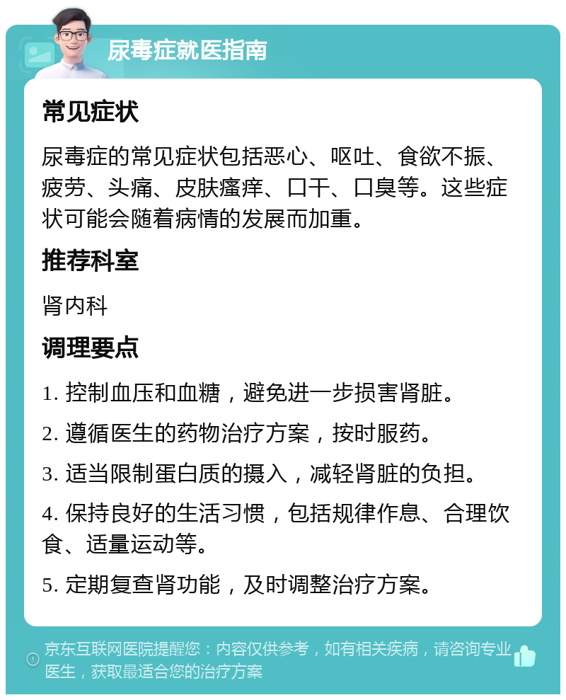 尿毒症就医指南 常见症状 尿毒症的常见症状包括恶心、呕吐、食欲不振、疲劳、头痛、皮肤瘙痒、口干、口臭等。这些症状可能会随着病情的发展而加重。 推荐科室 肾内科 调理要点 1. 控制血压和血糖，避免进一步损害肾脏。 2. 遵循医生的药物治疗方案，按时服药。 3. 适当限制蛋白质的摄入，减轻肾脏的负担。 4. 保持良好的生活习惯，包括规律作息、合理饮食、适量运动等。 5. 定期复查肾功能，及时调整治疗方案。