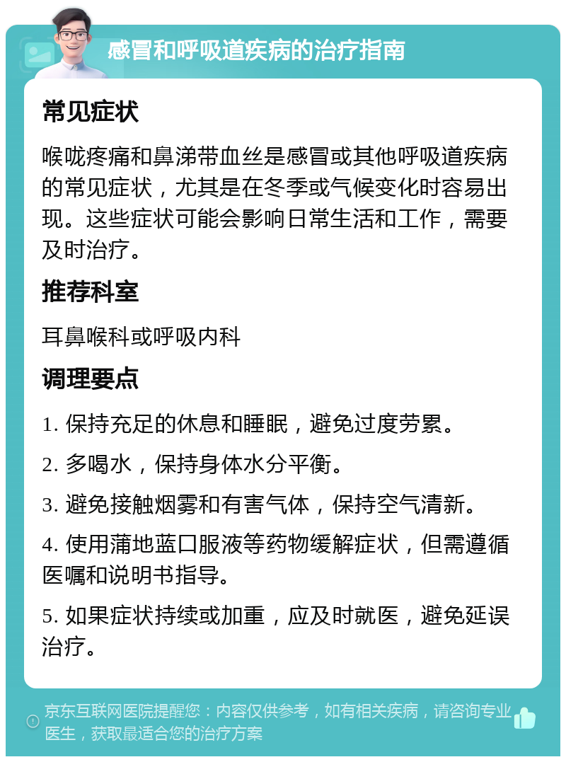 感冒和呼吸道疾病的治疗指南 常见症状 喉咙疼痛和鼻涕带血丝是感冒或其他呼吸道疾病的常见症状，尤其是在冬季或气候变化时容易出现。这些症状可能会影响日常生活和工作，需要及时治疗。 推荐科室 耳鼻喉科或呼吸内科 调理要点 1. 保持充足的休息和睡眠，避免过度劳累。 2. 多喝水，保持身体水分平衡。 3. 避免接触烟雾和有害气体，保持空气清新。 4. 使用蒲地蓝口服液等药物缓解症状，但需遵循医嘱和说明书指导。 5. 如果症状持续或加重，应及时就医，避免延误治疗。