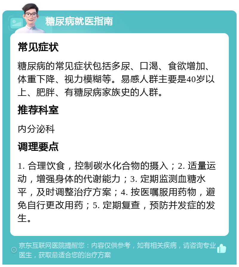 糖尿病就医指南 常见症状 糖尿病的常见症状包括多尿、口渴、食欲增加、体重下降、视力模糊等。易感人群主要是40岁以上、肥胖、有糖尿病家族史的人群。 推荐科室 内分泌科 调理要点 1. 合理饮食，控制碳水化合物的摄入；2. 适量运动，增强身体的代谢能力；3. 定期监测血糖水平，及时调整治疗方案；4. 按医嘱服用药物，避免自行更改用药；5. 定期复查，预防并发症的发生。