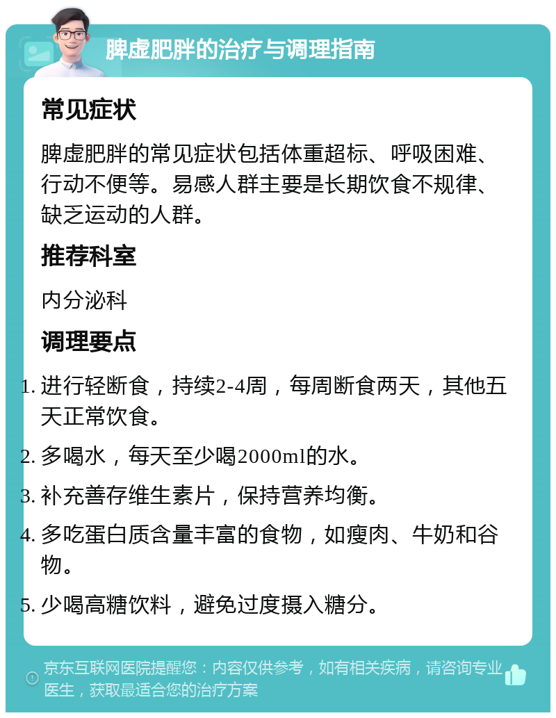 脾虚肥胖的治疗与调理指南 常见症状 脾虚肥胖的常见症状包括体重超标、呼吸困难、行动不便等。易感人群主要是长期饮食不规律、缺乏运动的人群。 推荐科室 内分泌科 调理要点 进行轻断食，持续2-4周，每周断食两天，其他五天正常饮食。 多喝水，每天至少喝2000ml的水。 补充善存维生素片，保持营养均衡。 多吃蛋白质含量丰富的食物，如瘦肉、牛奶和谷物。 少喝高糖饮料，避免过度摄入糖分。