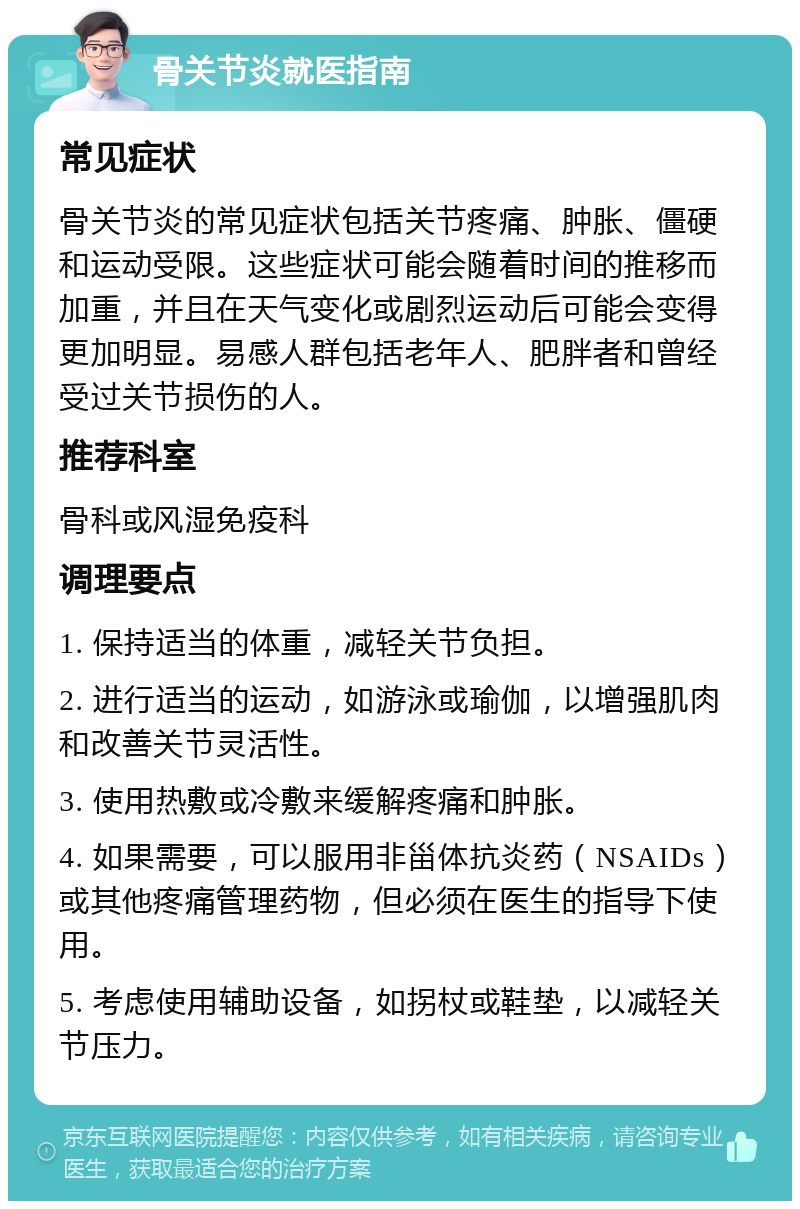 骨关节炎就医指南 常见症状 骨关节炎的常见症状包括关节疼痛、肿胀、僵硬和运动受限。这些症状可能会随着时间的推移而加重，并且在天气变化或剧烈运动后可能会变得更加明显。易感人群包括老年人、肥胖者和曾经受过关节损伤的人。 推荐科室 骨科或风湿免疫科 调理要点 1. 保持适当的体重，减轻关节负担。 2. 进行适当的运动，如游泳或瑜伽，以增强肌肉和改善关节灵活性。 3. 使用热敷或冷敷来缓解疼痛和肿胀。 4. 如果需要，可以服用非甾体抗炎药（NSAIDs）或其他疼痛管理药物，但必须在医生的指导下使用。 5. 考虑使用辅助设备，如拐杖或鞋垫，以减轻关节压力。