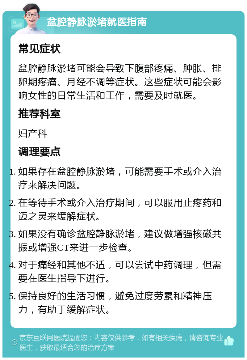 盆腔静脉淤堵就医指南 常见症状 盆腔静脉淤堵可能会导致下腹部疼痛、肿胀、排卵期疼痛、月经不调等症状。这些症状可能会影响女性的日常生活和工作，需要及时就医。 推荐科室 妇产科 调理要点 如果存在盆腔静脉淤堵，可能需要手术或介入治疗来解决问题。 在等待手术或介入治疗期间，可以服用止疼药和迈之灵来缓解症状。 如果没有确诊盆腔静脉淤堵，建议做增强核磁共振或增强CT来进一步检查。 对于痛经和其他不适，可以尝试中药调理，但需要在医生指导下进行。 保持良好的生活习惯，避免过度劳累和精神压力，有助于缓解症状。