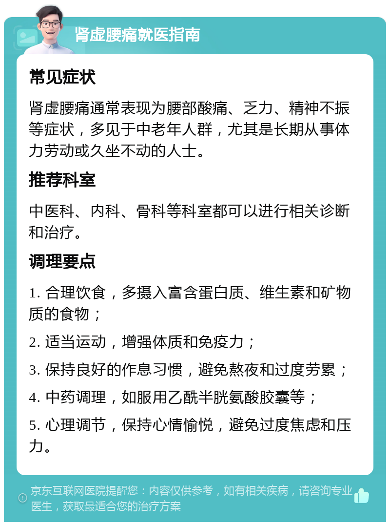 肾虚腰痛就医指南 常见症状 肾虚腰痛通常表现为腰部酸痛、乏力、精神不振等症状，多见于中老年人群，尤其是长期从事体力劳动或久坐不动的人士。 推荐科室 中医科、内科、骨科等科室都可以进行相关诊断和治疗。 调理要点 1. 合理饮食，多摄入富含蛋白质、维生素和矿物质的食物； 2. 适当运动，增强体质和免疫力； 3. 保持良好的作息习惯，避免熬夜和过度劳累； 4. 中药调理，如服用乙酰半胱氨酸胶囊等； 5. 心理调节，保持心情愉悦，避免过度焦虑和压力。