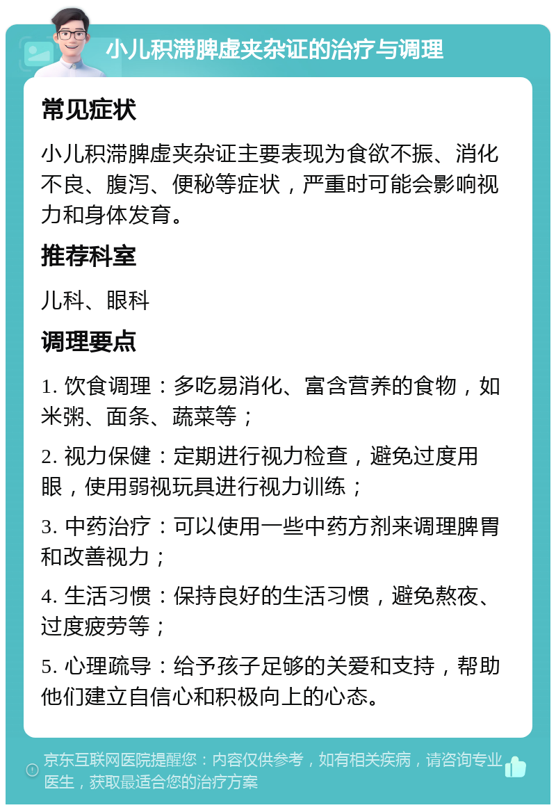 小儿积滞脾虚夹杂证的治疗与调理 常见症状 小儿积滞脾虚夹杂证主要表现为食欲不振、消化不良、腹泻、便秘等症状，严重时可能会影响视力和身体发育。 推荐科室 儿科、眼科 调理要点 1. 饮食调理：多吃易消化、富含营养的食物，如米粥、面条、蔬菜等； 2. 视力保健：定期进行视力检查，避免过度用眼，使用弱视玩具进行视力训练； 3. 中药治疗：可以使用一些中药方剂来调理脾胃和改善视力； 4. 生活习惯：保持良好的生活习惯，避免熬夜、过度疲劳等； 5. 心理疏导：给予孩子足够的关爱和支持，帮助他们建立自信心和积极向上的心态。