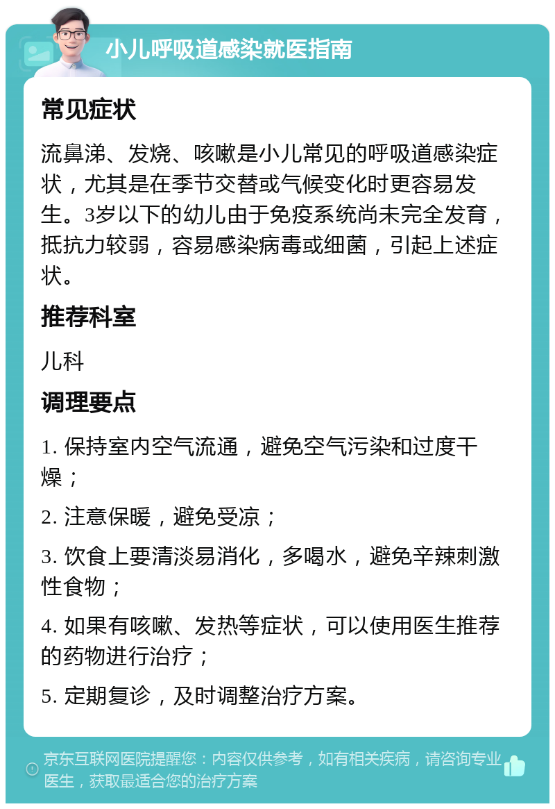 小儿呼吸道感染就医指南 常见症状 流鼻涕、发烧、咳嗽是小儿常见的呼吸道感染症状，尤其是在季节交替或气候变化时更容易发生。3岁以下的幼儿由于免疫系统尚未完全发育，抵抗力较弱，容易感染病毒或细菌，引起上述症状。 推荐科室 儿科 调理要点 1. 保持室内空气流通，避免空气污染和过度干燥； 2. 注意保暖，避免受凉； 3. 饮食上要清淡易消化，多喝水，避免辛辣刺激性食物； 4. 如果有咳嗽、发热等症状，可以使用医生推荐的药物进行治疗； 5. 定期复诊，及时调整治疗方案。