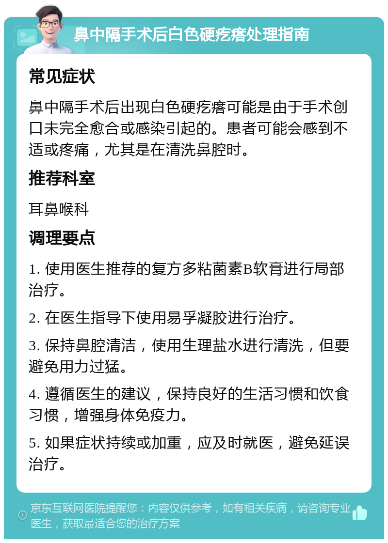 鼻中隔手术后白色硬疙瘩处理指南 常见症状 鼻中隔手术后出现白色硬疙瘩可能是由于手术创口未完全愈合或感染引起的。患者可能会感到不适或疼痛，尤其是在清洗鼻腔时。 推荐科室 耳鼻喉科 调理要点 1. 使用医生推荐的复方多粘菌素B软膏进行局部治疗。 2. 在医生指导下使用易孚凝胶进行治疗。 3. 保持鼻腔清洁，使用生理盐水进行清洗，但要避免用力过猛。 4. 遵循医生的建议，保持良好的生活习惯和饮食习惯，增强身体免疫力。 5. 如果症状持续或加重，应及时就医，避免延误治疗。