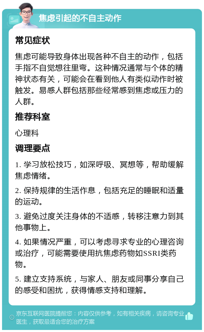 焦虑引起的不自主动作 常见症状 焦虑可能导致身体出现各种不自主的动作，包括手指不自觉想往里弯。这种情况通常与个体的精神状态有关，可能会在看到他人有类似动作时被触发。易感人群包括那些经常感到焦虑或压力的人群。 推荐科室 心理科 调理要点 1. 学习放松技巧，如深呼吸、冥想等，帮助缓解焦虑情绪。 2. 保持规律的生活作息，包括充足的睡眠和适量的运动。 3. 避免过度关注身体的不适感，转移注意力到其他事物上。 4. 如果情况严重，可以考虑寻求专业的心理咨询或治疗，可能需要使用抗焦虑药物如SSRI类药物。 5. 建立支持系统，与家人、朋友或同事分享自己的感受和困扰，获得情感支持和理解。