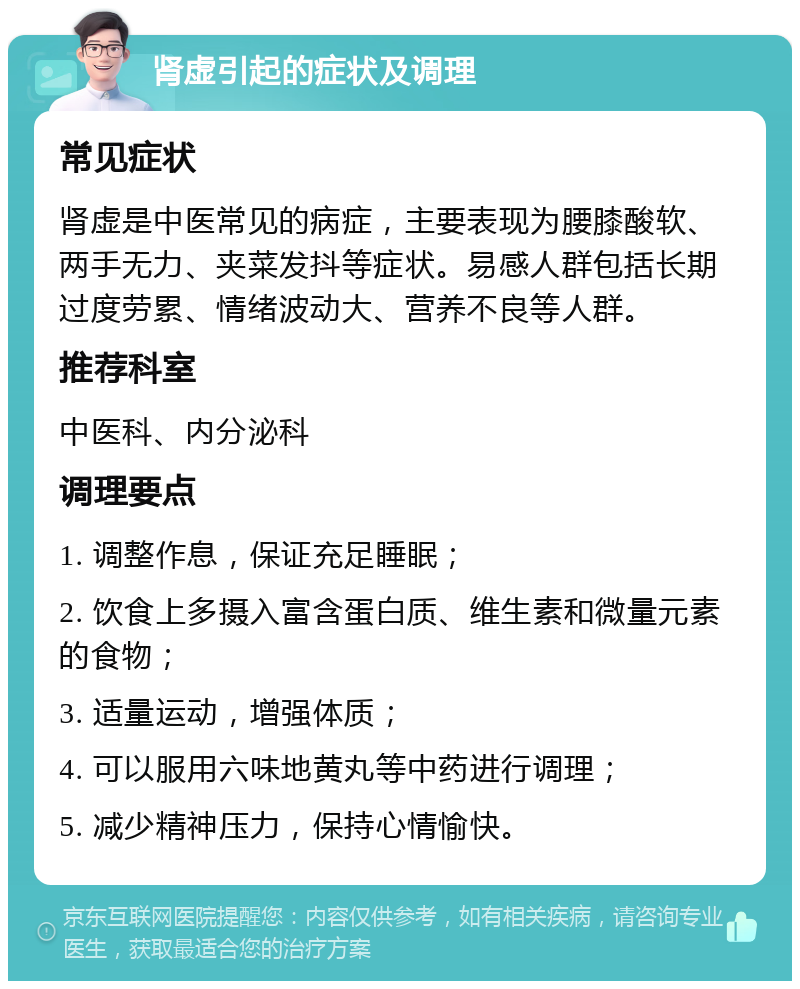 肾虚引起的症状及调理 常见症状 肾虚是中医常见的病症，主要表现为腰膝酸软、两手无力、夹菜发抖等症状。易感人群包括长期过度劳累、情绪波动大、营养不良等人群。 推荐科室 中医科、内分泌科 调理要点 1. 调整作息，保证充足睡眠； 2. 饮食上多摄入富含蛋白质、维生素和微量元素的食物； 3. 适量运动，增强体质； 4. 可以服用六味地黄丸等中药进行调理； 5. 减少精神压力，保持心情愉快。