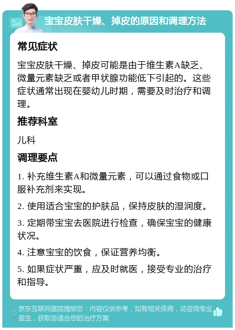 宝宝皮肤干燥、掉皮的原因和调理方法 常见症状 宝宝皮肤干燥、掉皮可能是由于维生素A缺乏、微量元素缺乏或者甲状腺功能低下引起的。这些症状通常出现在婴幼儿时期，需要及时治疗和调理。 推荐科室 儿科 调理要点 1. 补充维生素A和微量元素，可以通过食物或口服补充剂来实现。 2. 使用适合宝宝的护肤品，保持皮肤的湿润度。 3. 定期带宝宝去医院进行检查，确保宝宝的健康状况。 4. 注意宝宝的饮食，保证营养均衡。 5. 如果症状严重，应及时就医，接受专业的治疗和指导。