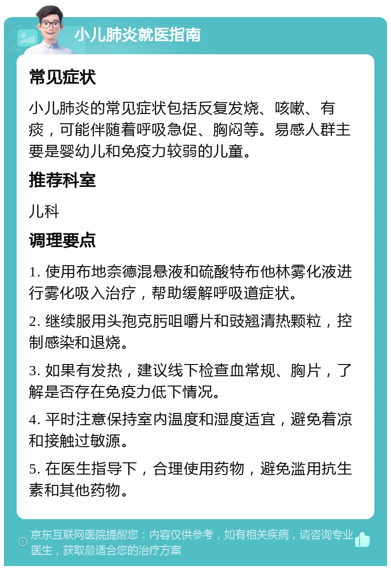 小儿肺炎就医指南 常见症状 小儿肺炎的常见症状包括反复发烧、咳嗽、有痰，可能伴随着呼吸急促、胸闷等。易感人群主要是婴幼儿和免疫力较弱的儿童。 推荐科室 儿科 调理要点 1. 使用布地奈德混悬液和硫酸特布他林雾化液进行雾化吸入治疗，帮助缓解呼吸道症状。 2. 继续服用头孢克肟咀嚼片和豉翘清热颗粒，控制感染和退烧。 3. 如果有发热，建议线下检查血常规、胸片，了解是否存在免疫力低下情况。 4. 平时注意保持室内温度和湿度适宜，避免着凉和接触过敏源。 5. 在医生指导下，合理使用药物，避免滥用抗生素和其他药物。