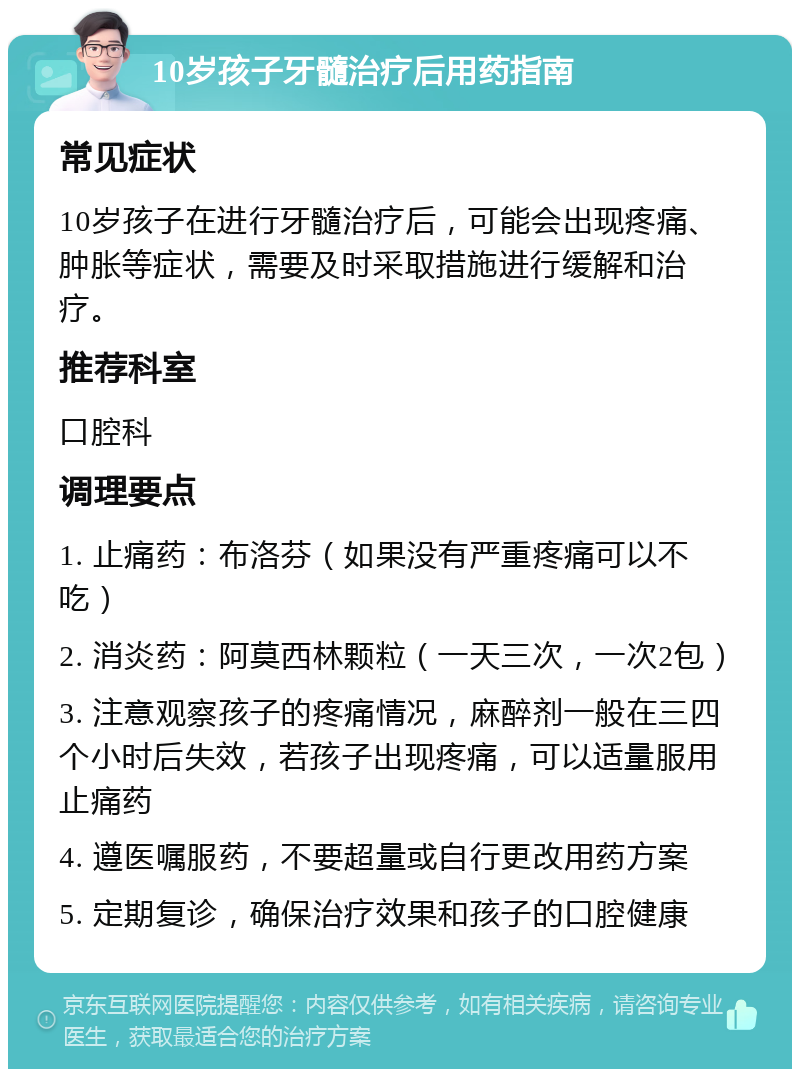 10岁孩子牙髓治疗后用药指南 常见症状 10岁孩子在进行牙髓治疗后，可能会出现疼痛、肿胀等症状，需要及时采取措施进行缓解和治疗。 推荐科室 口腔科 调理要点 1. 止痛药：布洛芬（如果没有严重疼痛可以不吃） 2. 消炎药：阿莫西林颗粒（一天三次，一次2包） 3. 注意观察孩子的疼痛情况，麻醉剂一般在三四个小时后失效，若孩子出现疼痛，可以适量服用止痛药 4. 遵医嘱服药，不要超量或自行更改用药方案 5. 定期复诊，确保治疗效果和孩子的口腔健康