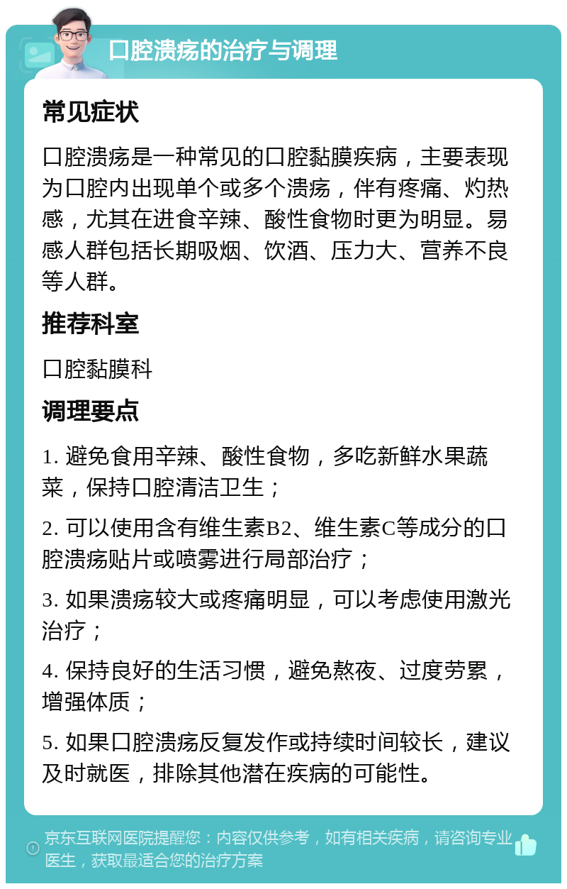 口腔溃疡的治疗与调理 常见症状 口腔溃疡是一种常见的口腔黏膜疾病，主要表现为口腔内出现单个或多个溃疡，伴有疼痛、灼热感，尤其在进食辛辣、酸性食物时更为明显。易感人群包括长期吸烟、饮酒、压力大、营养不良等人群。 推荐科室 口腔黏膜科 调理要点 1. 避免食用辛辣、酸性食物，多吃新鲜水果蔬菜，保持口腔清洁卫生； 2. 可以使用含有维生素B2、维生素C等成分的口腔溃疡贴片或喷雾进行局部治疗； 3. 如果溃疡较大或疼痛明显，可以考虑使用激光治疗； 4. 保持良好的生活习惯，避免熬夜、过度劳累，增强体质； 5. 如果口腔溃疡反复发作或持续时间较长，建议及时就医，排除其他潜在疾病的可能性。