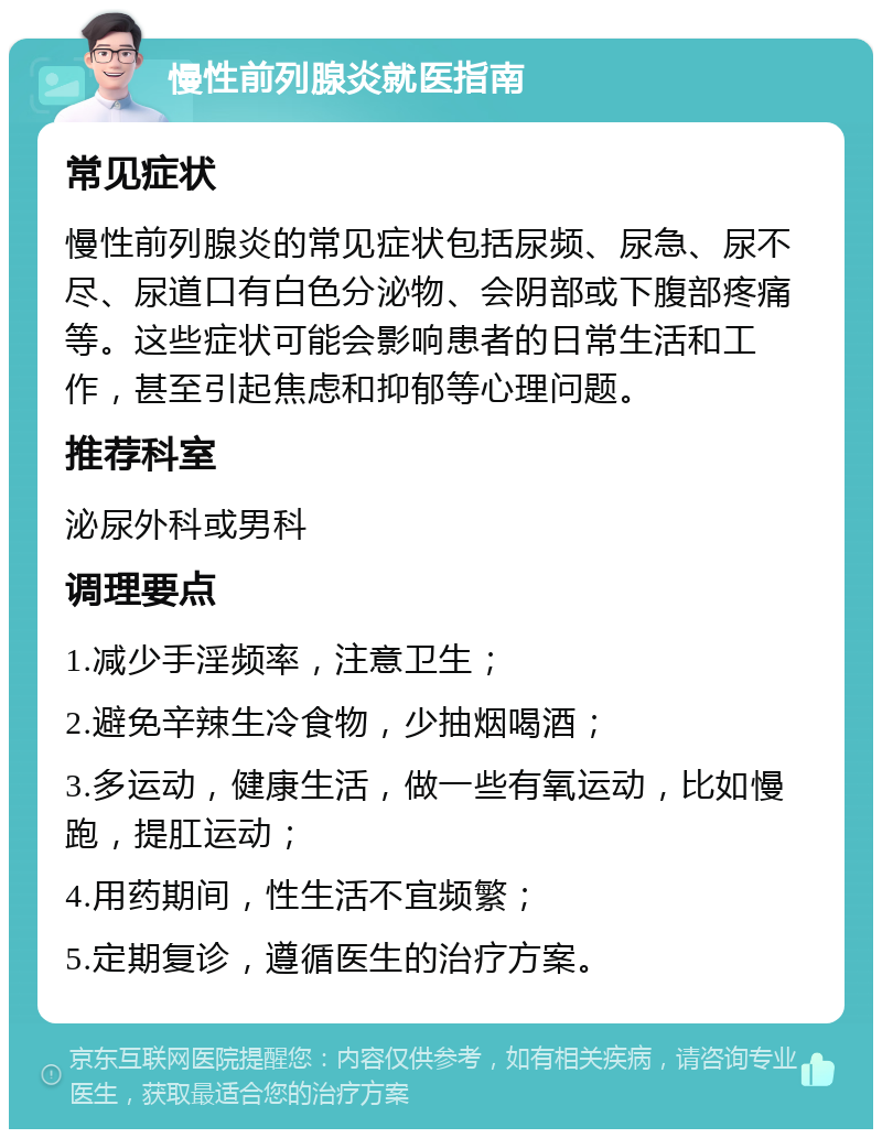 慢性前列腺炎就医指南 常见症状 慢性前列腺炎的常见症状包括尿频、尿急、尿不尽、尿道口有白色分泌物、会阴部或下腹部疼痛等。这些症状可能会影响患者的日常生活和工作，甚至引起焦虑和抑郁等心理问题。 推荐科室 泌尿外科或男科 调理要点 1.减少手淫频率，注意卫生； 2.避免辛辣生冷食物，少抽烟喝酒； 3.多运动，健康生活，做一些有氧运动，比如慢跑，提肛运动； 4.用药期间，性生活不宜频繁； 5.定期复诊，遵循医生的治疗方案。