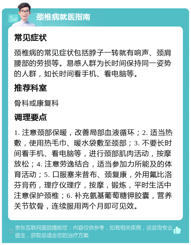 颈椎病就医指南 常见症状 颈椎病的常见症状包括脖子一转就有响声、颈肩腰部的劳损等。易感人群为长时间保持同一姿势的人群，如长时间看手机、看电脑等。 推荐科室 骨科或康复科 调理要点 1. 注意颈部保暖，改善局部血液循环；2. 适当热敷，使用热毛巾、暖水袋敷至颈部；3. 不要长时间看手机、看电脑等，进行颈部肌肉活动，按摩放松；4. 注意劳逸结合，适当参加力所能及的体育活动；5. 口服塞来昔布、颈复康，外用氟比洛芬膏药，理疗仪理疗，按摩，锻炼，平时生活中注意保护颈椎；6. 补充氨基葡萄糖钾胶囊，营养关节软骨，连续服用两个月即可见效。