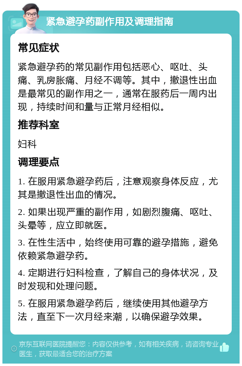 紧急避孕药副作用及调理指南 常见症状 紧急避孕药的常见副作用包括恶心、呕吐、头痛、乳房胀痛、月经不调等。其中，撤退性出血是最常见的副作用之一，通常在服药后一周内出现，持续时间和量与正常月经相似。 推荐科室 妇科 调理要点 1. 在服用紧急避孕药后，注意观察身体反应，尤其是撤退性出血的情况。 2. 如果出现严重的副作用，如剧烈腹痛、呕吐、头晕等，应立即就医。 3. 在性生活中，始终使用可靠的避孕措施，避免依赖紧急避孕药。 4. 定期进行妇科检查，了解自己的身体状况，及时发现和处理问题。 5. 在服用紧急避孕药后，继续使用其他避孕方法，直至下一次月经来潮，以确保避孕效果。