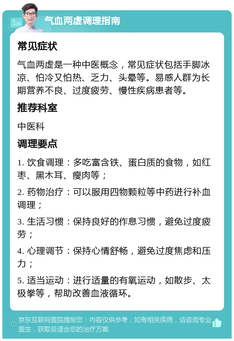 气血两虚调理指南 常见症状 气血两虚是一种中医概念，常见症状包括手脚冰凉、怕冷又怕热、乏力、头晕等。易感人群为长期营养不良、过度疲劳、慢性疾病患者等。 推荐科室 中医科 调理要点 1. 饮食调理：多吃富含铁、蛋白质的食物，如红枣、黑木耳、瘦肉等； 2. 药物治疗：可以服用四物颗粒等中药进行补血调理； 3. 生活习惯：保持良好的作息习惯，避免过度疲劳； 4. 心理调节：保持心情舒畅，避免过度焦虑和压力； 5. 适当运动：进行适量的有氧运动，如散步、太极拳等，帮助改善血液循环。