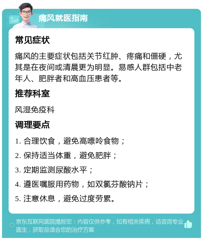 痛风就医指南 常见症状 痛风的主要症状包括关节红肿、疼痛和僵硬，尤其是在夜间或清晨更为明显。易感人群包括中老年人、肥胖者和高血压患者等。 推荐科室 风湿免疫科 调理要点 1. 合理饮食，避免高嘌呤食物； 2. 保持适当体重，避免肥胖； 3. 定期监测尿酸水平； 4. 遵医嘱服用药物，如双氯芬酸钠片； 5. 注意休息，避免过度劳累。