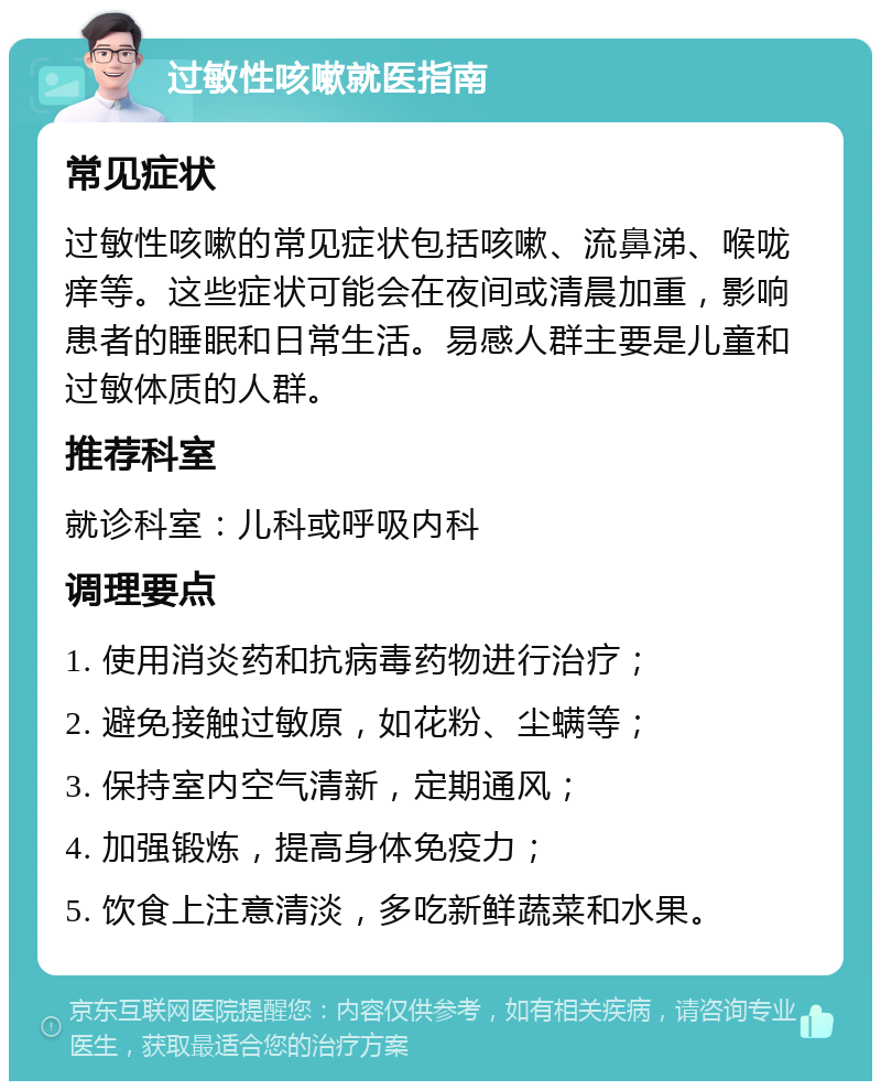 过敏性咳嗽就医指南 常见症状 过敏性咳嗽的常见症状包括咳嗽、流鼻涕、喉咙痒等。这些症状可能会在夜间或清晨加重，影响患者的睡眠和日常生活。易感人群主要是儿童和过敏体质的人群。 推荐科室 就诊科室：儿科或呼吸内科 调理要点 1. 使用消炎药和抗病毒药物进行治疗； 2. 避免接触过敏原，如花粉、尘螨等； 3. 保持室内空气清新，定期通风； 4. 加强锻炼，提高身体免疫力； 5. 饮食上注意清淡，多吃新鲜蔬菜和水果。