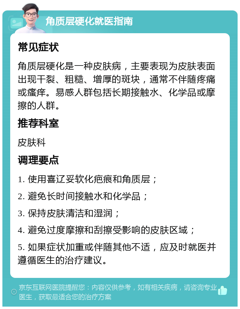 角质层硬化就医指南 常见症状 角质层硬化是一种皮肤病，主要表现为皮肤表面出现干裂、粗糙、增厚的斑块，通常不伴随疼痛或瘙痒。易感人群包括长期接触水、化学品或摩擦的人群。 推荐科室 皮肤科 调理要点 1. 使用喜辽妥软化疤痕和角质层； 2. 避免长时间接触水和化学品； 3. 保持皮肤清洁和湿润； 4. 避免过度摩擦和刮擦受影响的皮肤区域； 5. 如果症状加重或伴随其他不适，应及时就医并遵循医生的治疗建议。