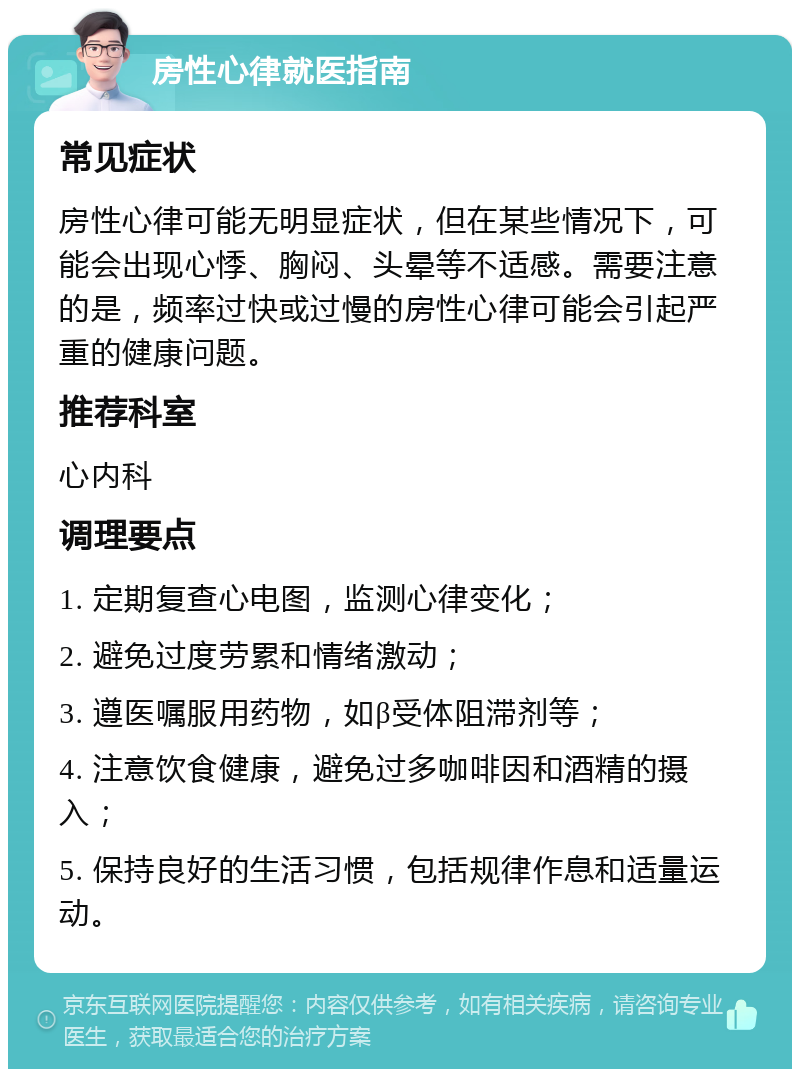 房性心律就医指南 常见症状 房性心律可能无明显症状，但在某些情况下，可能会出现心悸、胸闷、头晕等不适感。需要注意的是，频率过快或过慢的房性心律可能会引起严重的健康问题。 推荐科室 心内科 调理要点 1. 定期复查心电图，监测心律变化； 2. 避免过度劳累和情绪激动； 3. 遵医嘱服用药物，如β受体阻滞剂等； 4. 注意饮食健康，避免过多咖啡因和酒精的摄入； 5. 保持良好的生活习惯，包括规律作息和适量运动。