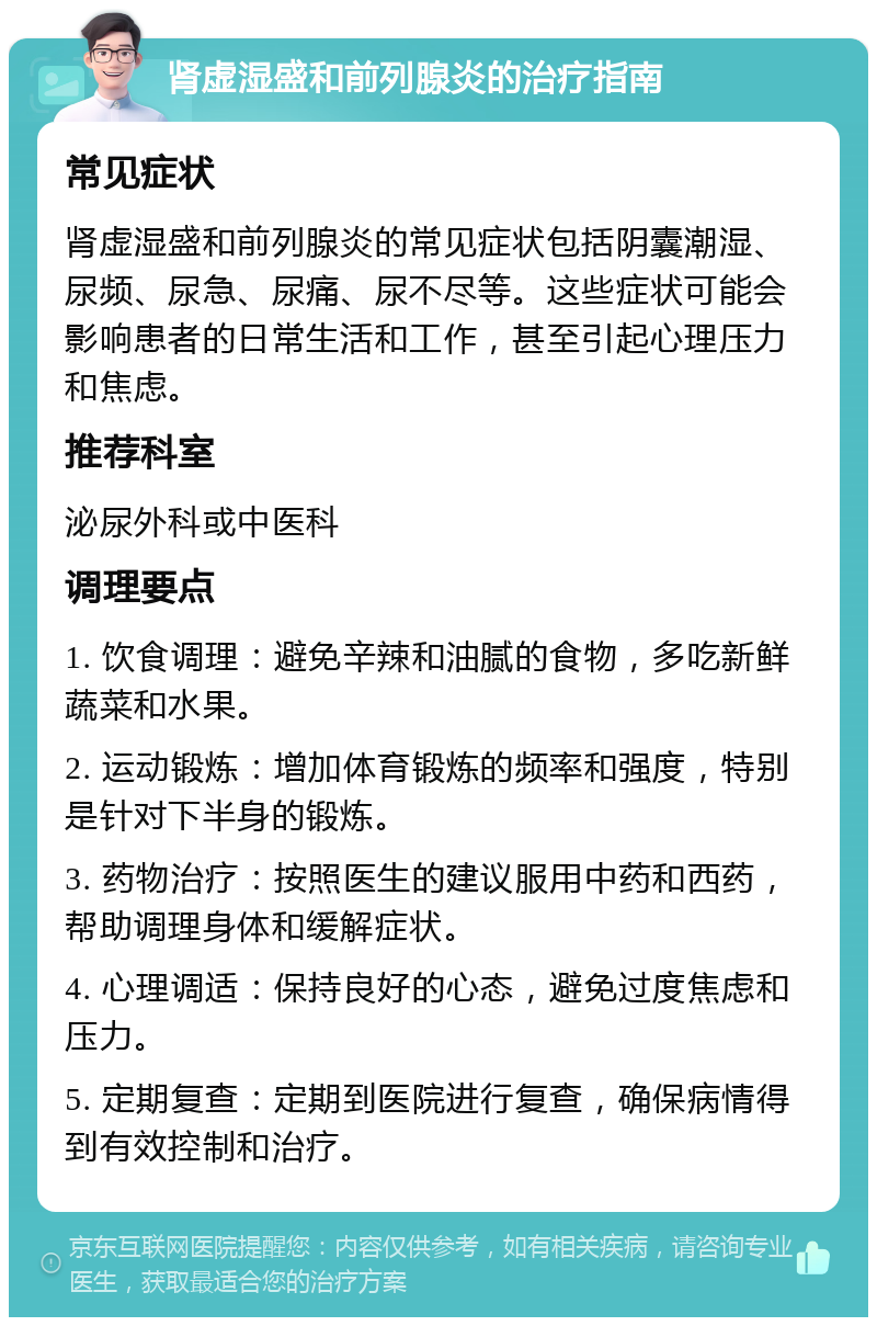 肾虚湿盛和前列腺炎的治疗指南 常见症状 肾虚湿盛和前列腺炎的常见症状包括阴囊潮湿、尿频、尿急、尿痛、尿不尽等。这些症状可能会影响患者的日常生活和工作，甚至引起心理压力和焦虑。 推荐科室 泌尿外科或中医科 调理要点 1. 饮食调理：避免辛辣和油腻的食物，多吃新鲜蔬菜和水果。 2. 运动锻炼：增加体育锻炼的频率和强度，特别是针对下半身的锻炼。 3. 药物治疗：按照医生的建议服用中药和西药，帮助调理身体和缓解症状。 4. 心理调适：保持良好的心态，避免过度焦虑和压力。 5. 定期复查：定期到医院进行复查，确保病情得到有效控制和治疗。