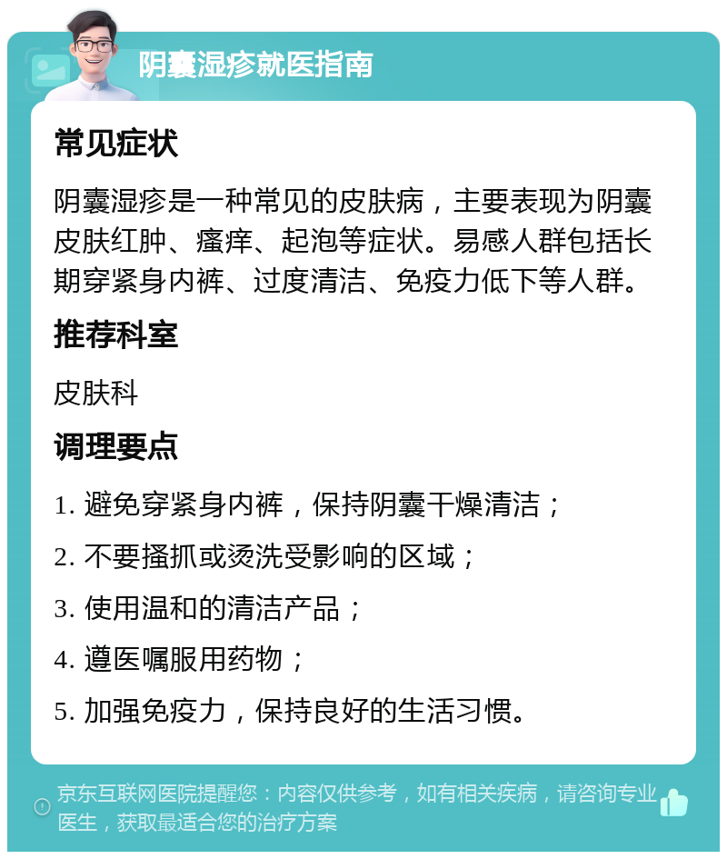 阴囊湿疹就医指南 常见症状 阴囊湿疹是一种常见的皮肤病，主要表现为阴囊皮肤红肿、瘙痒、起泡等症状。易感人群包括长期穿紧身内裤、过度清洁、免疫力低下等人群。 推荐科室 皮肤科 调理要点 1. 避免穿紧身内裤，保持阴囊干燥清洁； 2. 不要搔抓或烫洗受影响的区域； 3. 使用温和的清洁产品； 4. 遵医嘱服用药物； 5. 加强免疫力，保持良好的生活习惯。