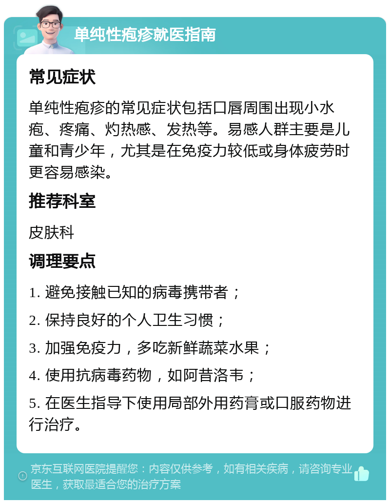 单纯性疱疹就医指南 常见症状 单纯性疱疹的常见症状包括口唇周围出现小水疱、疼痛、灼热感、发热等。易感人群主要是儿童和青少年，尤其是在免疫力较低或身体疲劳时更容易感染。 推荐科室 皮肤科 调理要点 1. 避免接触已知的病毒携带者； 2. 保持良好的个人卫生习惯； 3. 加强免疫力，多吃新鲜蔬菜水果； 4. 使用抗病毒药物，如阿昔洛韦； 5. 在医生指导下使用局部外用药膏或口服药物进行治疗。