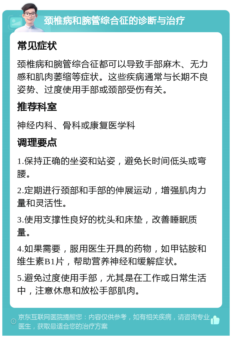 颈椎病和腕管综合征的诊断与治疗 常见症状 颈椎病和腕管综合征都可以导致手部麻木、无力感和肌肉萎缩等症状。这些疾病通常与长期不良姿势、过度使用手部或颈部受伤有关。 推荐科室 神经内科、骨科或康复医学科 调理要点 1.保持正确的坐姿和站姿，避免长时间低头或弯腰。 2.定期进行颈部和手部的伸展运动，增强肌肉力量和灵活性。 3.使用支撑性良好的枕头和床垫，改善睡眠质量。 4.如果需要，服用医生开具的药物，如甲钴胺和维生素B1片，帮助营养神经和缓解症状。 5.避免过度使用手部，尤其是在工作或日常生活中，注意休息和放松手部肌肉。