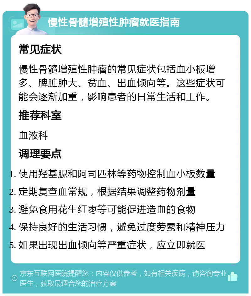 慢性骨髓增殖性肿瘤就医指南 常见症状 慢性骨髓增殖性肿瘤的常见症状包括血小板增多、脾脏肿大、贫血、出血倾向等。这些症状可能会逐渐加重，影响患者的日常生活和工作。 推荐科室 血液科 调理要点 使用羟基脲和阿司匹林等药物控制血小板数量 定期复查血常规，根据结果调整药物剂量 避免食用花生红枣等可能促进造血的食物 保持良好的生活习惯，避免过度劳累和精神压力 如果出现出血倾向等严重症状，应立即就医