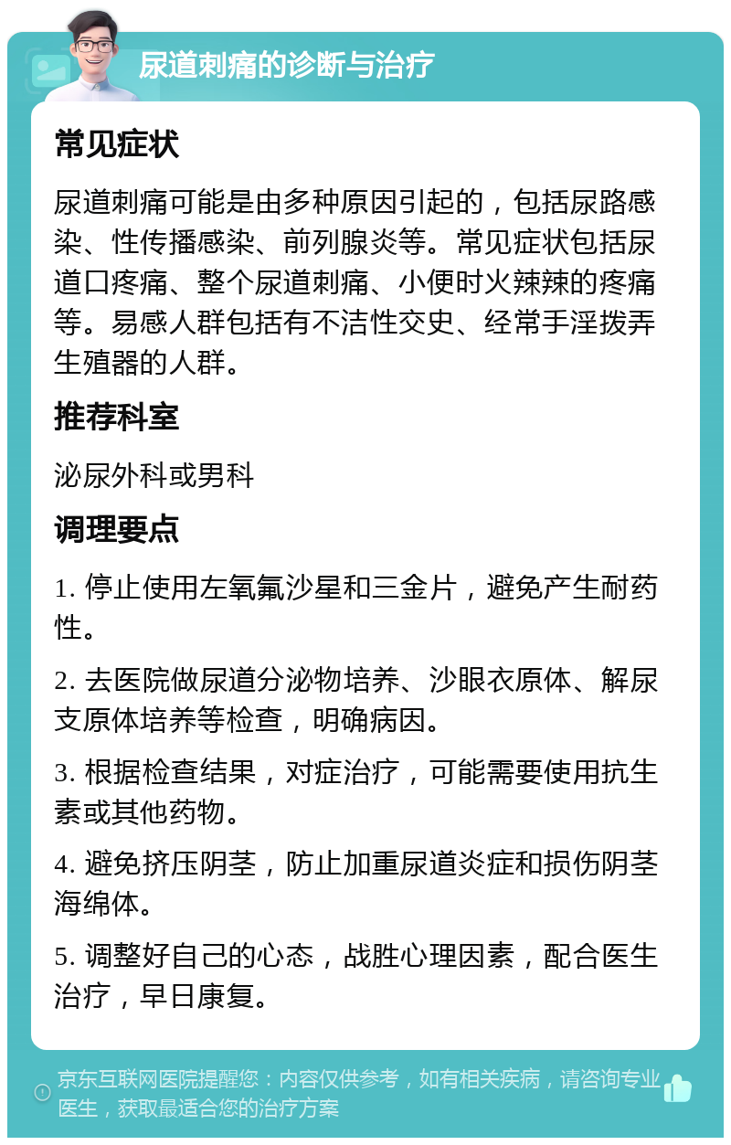 尿道刺痛的诊断与治疗 常见症状 尿道刺痛可能是由多种原因引起的，包括尿路感染、性传播感染、前列腺炎等。常见症状包括尿道口疼痛、整个尿道刺痛、小便时火辣辣的疼痛等。易感人群包括有不洁性交史、经常手淫拨弄生殖器的人群。 推荐科室 泌尿外科或男科 调理要点 1. 停止使用左氧氟沙星和三金片，避免产生耐药性。 2. 去医院做尿道分泌物培养、沙眼衣原体、解尿支原体培养等检查，明确病因。 3. 根据检查结果，对症治疗，可能需要使用抗生素或其他药物。 4. 避免挤压阴茎，防止加重尿道炎症和损伤阴茎海绵体。 5. 调整好自己的心态，战胜心理因素，配合医生治疗，早日康复。