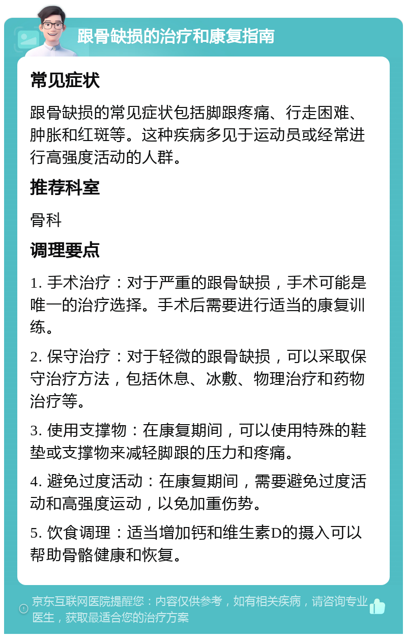 跟骨缺损的治疗和康复指南 常见症状 跟骨缺损的常见症状包括脚跟疼痛、行走困难、肿胀和红斑等。这种疾病多见于运动员或经常进行高强度活动的人群。 推荐科室 骨科 调理要点 1. 手术治疗：对于严重的跟骨缺损，手术可能是唯一的治疗选择。手术后需要进行适当的康复训练。 2. 保守治疗：对于轻微的跟骨缺损，可以采取保守治疗方法，包括休息、冰敷、物理治疗和药物治疗等。 3. 使用支撑物：在康复期间，可以使用特殊的鞋垫或支撑物来减轻脚跟的压力和疼痛。 4. 避免过度活动：在康复期间，需要避免过度活动和高强度运动，以免加重伤势。 5. 饮食调理：适当增加钙和维生素D的摄入可以帮助骨骼健康和恢复。