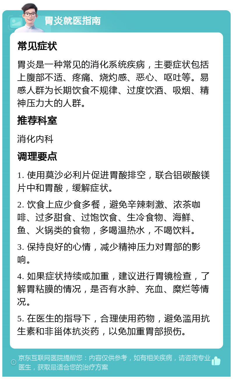 胃炎就医指南 常见症状 胃炎是一种常见的消化系统疾病，主要症状包括上腹部不适、疼痛、烧灼感、恶心、呕吐等。易感人群为长期饮食不规律、过度饮酒、吸烟、精神压力大的人群。 推荐科室 消化内科 调理要点 1. 使用莫沙必利片促进胃酸排空，联合铝碳酸镁片中和胃酸，缓解症状。 2. 饮食上应少食多餐，避免辛辣刺激、浓茶咖啡、过多甜食、过饱饮食、生冷食物、海鲜、鱼、火锅类的食物，多喝温热水，不喝饮料。 3. 保持良好的心情，减少精神压力对胃部的影响。 4. 如果症状持续或加重，建议进行胃镜检查，了解胃粘膜的情况，是否有水肿、充血、糜烂等情况。 5. 在医生的指导下，合理使用药物，避免滥用抗生素和非甾体抗炎药，以免加重胃部损伤。