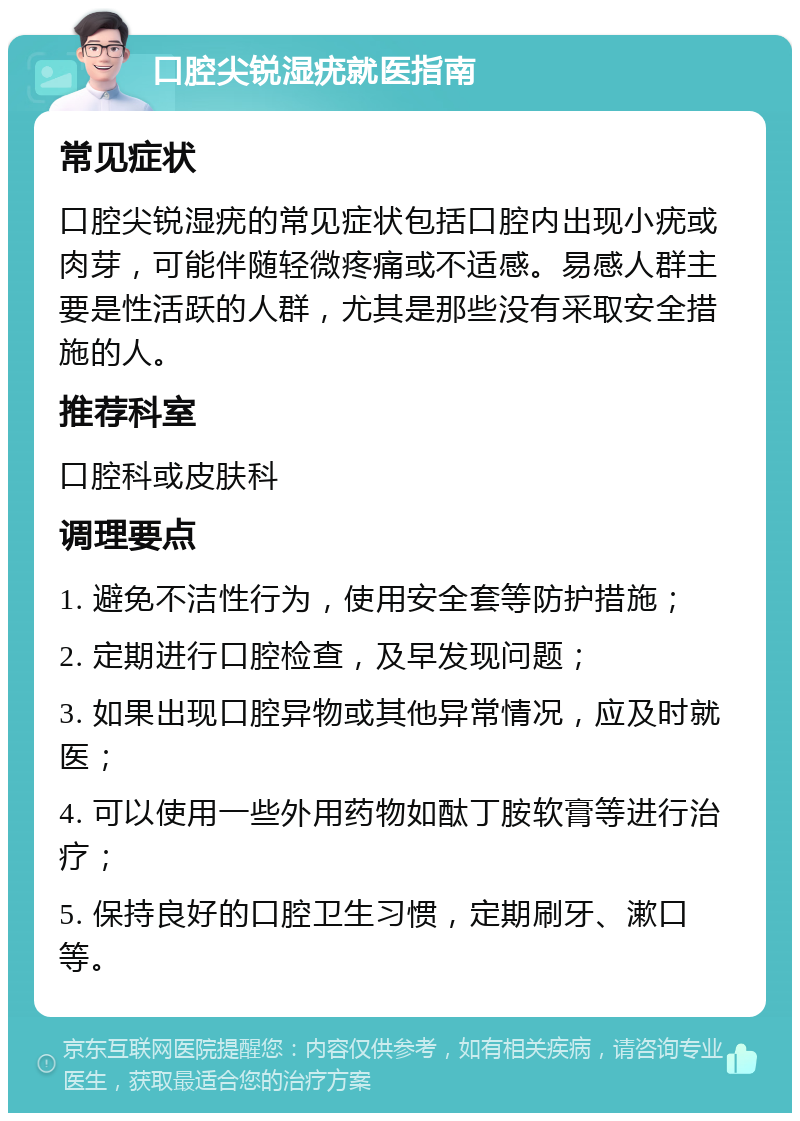 口腔尖锐湿疣就医指南 常见症状 口腔尖锐湿疣的常见症状包括口腔内出现小疣或肉芽，可能伴随轻微疼痛或不适感。易感人群主要是性活跃的人群，尤其是那些没有采取安全措施的人。 推荐科室 口腔科或皮肤科 调理要点 1. 避免不洁性行为，使用安全套等防护措施； 2. 定期进行口腔检查，及早发现问题； 3. 如果出现口腔异物或其他异常情况，应及时就医； 4. 可以使用一些外用药物如酞丁胺软膏等进行治疗； 5. 保持良好的口腔卫生习惯，定期刷牙、漱口等。