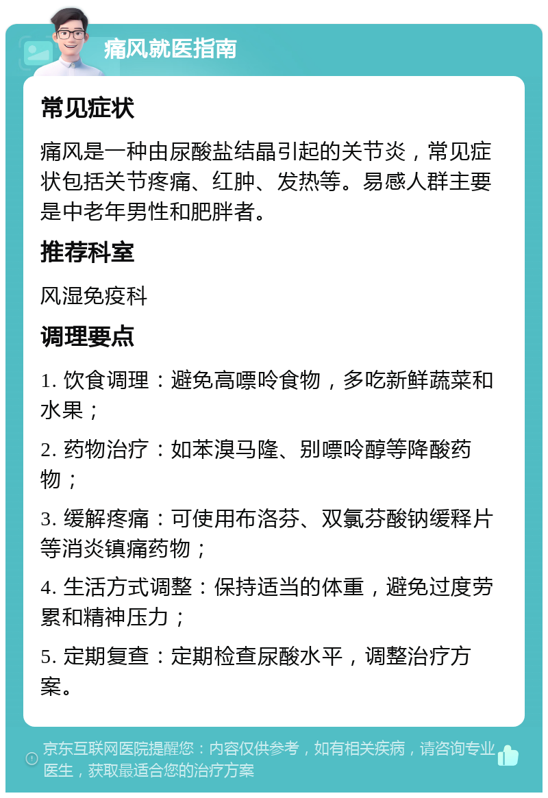 痛风就医指南 常见症状 痛风是一种由尿酸盐结晶引起的关节炎，常见症状包括关节疼痛、红肿、发热等。易感人群主要是中老年男性和肥胖者。 推荐科室 风湿免疫科 调理要点 1. 饮食调理：避免高嘌呤食物，多吃新鲜蔬菜和水果； 2. 药物治疗：如苯溴马隆、别嘌呤醇等降酸药物； 3. 缓解疼痛：可使用布洛芬、双氯芬酸钠缓释片等消炎镇痛药物； 4. 生活方式调整：保持适当的体重，避免过度劳累和精神压力； 5. 定期复查：定期检查尿酸水平，调整治疗方案。