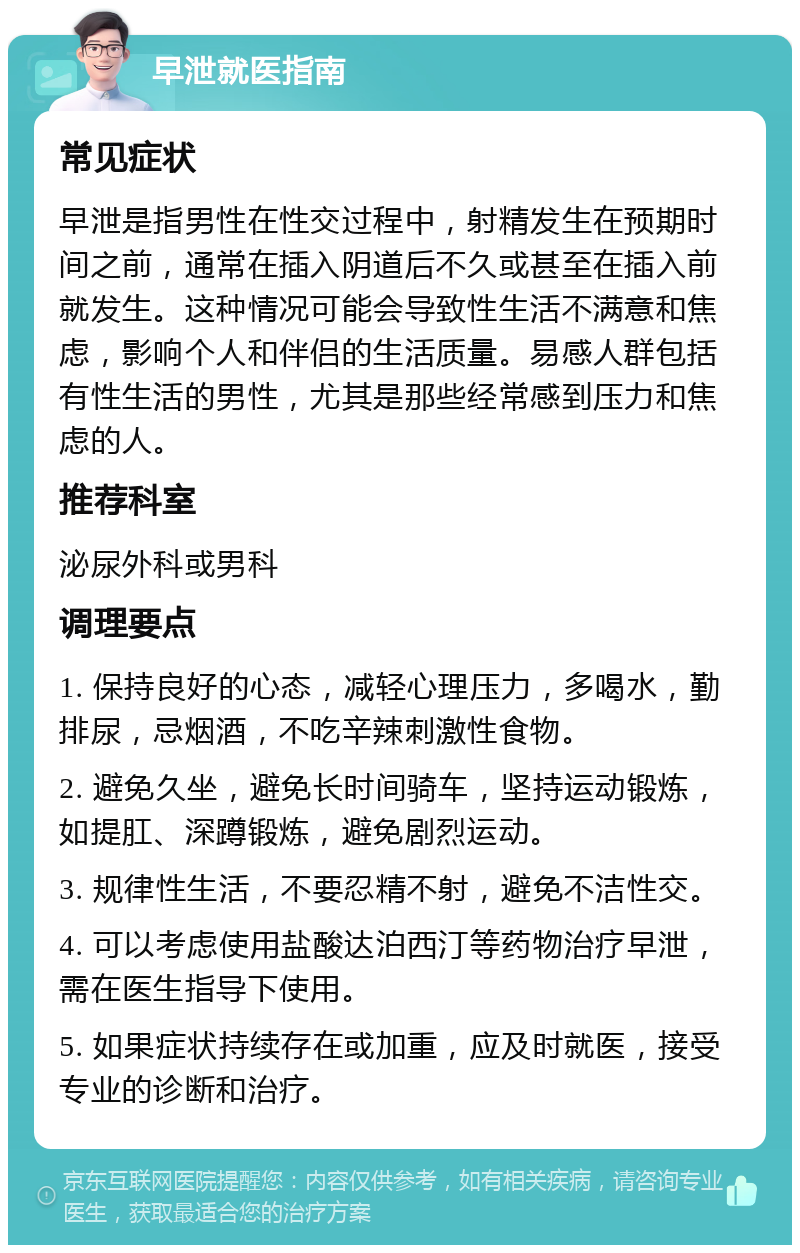 早泄就医指南 常见症状 早泄是指男性在性交过程中，射精发生在预期时间之前，通常在插入阴道后不久或甚至在插入前就发生。这种情况可能会导致性生活不满意和焦虑，影响个人和伴侣的生活质量。易感人群包括有性生活的男性，尤其是那些经常感到压力和焦虑的人。 推荐科室 泌尿外科或男科 调理要点 1. 保持良好的心态，减轻心理压力，多喝水，勤排尿，忌烟酒，不吃辛辣刺激性食物。 2. 避免久坐，避免长时间骑车，坚持运动锻炼，如提肛、深蹲锻炼，避免剧烈运动。 3. 规律性生活，不要忍精不射，避免不洁性交。 4. 可以考虑使用盐酸达泊西汀等药物治疗早泄，需在医生指导下使用。 5. 如果症状持续存在或加重，应及时就医，接受专业的诊断和治疗。